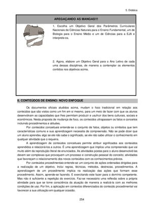 5. Didática
254
AREGAÇANDO AS MANGAS!!!
1. Escolha um Objetivo Geral dos Parâmetros Curriculares
Nacionais de Ciências Naturais para o Ensino Fundamental, um de
Biologia para o Ensino Médio e um de Ciências para a EJA e
interprete-os.
2. Agora, elabore um Objetivo Geral para o Ano Letivo de cada
uma dessas disciplinas, de maneira a contemplar os elementos
contidos nos objetivos acima.
6. CONTEÚDOS DE ENSINO: NOVO ENFOQUE
Os documentos oficiais aludidos acima, mudam o foco tradicional em relação aos
conteúdos que são vistos como um fim em si mesmo, para um meio de fazer com que os alunos
desenvolvam as capacidades que lhes permitam produzir e usufruir dos bens culturais, sociais e
econômicos. Nesta proposta de mudança de foco, os conteúdos ultrapassam os fatos e conceitos
incluindo procedimentos e atitudes.
Por conteúdos conceituais entende-se o conjunto de fatos, objetos ou símbolos que tem
características comuns e sua aprendizagem necessita de compreensão. Não se pode dizer que
um aluno aprendeu algo se ele não sabe o significado, se ele não sabe utilizar o conhecimento em
qualquer atividade que o requeira.
A aprendizagem de conteúdos conceituais permite atribuir significados aos conteúdos
aprendidos e relacioná-los a outros. É uma aprendizagem que implica uma compreensão que vai
muito além da reprodução literal de enunciados. As atividades postas para o aluno desenvolvê-las
devem ser complexas que provoquem um processo e construção pessoal do conceito; atividades
que favoreçam o relacionamento dos novos conteúdos com os conhecimentos prévios.
Por conteúdos procedimentais entende-se um conjunto de ações ordenadas dirigidas para
a realização de um objetivo. Inclui regras, técnicas, métodos, destrezas, procedimentos. A
aprendizagem de um procedimento implica na realização das ações que formam esse
procedimento. Assim, aprende-se fazendo. E exercitando este fazer para o domínio competente.
Mas não é suficiente a repetição do exercício. Faz-se necessário uma reflexão sobre a própria
atividade para que se tome consciência da atuação de maneira a realizá-la com as melhores
condições de uso. Por fim, a aplicação em contextos diferenciados do conteúdo procedimental vai
favorecer a sua utilização em qualquer ocasião.
 