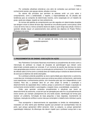 5. Didática
255
Por conteúdos atitudinais entende-se uma série de conteúdos que permeiam todo o
conhecimento escolar, pois agrupa valores, atitudes e normas.
Os valores são princípios que permitem as pessoas emitir um juízo sobre o
comportamento, como a solidariedade, o respeito, a responsabilidade etc. As atitudes são
tendências para se comportar de determinada maneira, como cooperação em um trabalho de
grupo, ajuda aos colegas, respeito ao meio ambiente etc.
As normas são padrões de comportamento que são seguidos em determinadas situações
que obrigam a fazer ou deixar de fazer algo. Aprende-se uma atitude quando o aluno pensa, sente
e atua de forma mais ou menos constante diante do objeto a quem dirige essa atitude. Ensinar e
aprender atitudes requer um posicionamento claro partindo dos objetivos do Projeto Político-
Pedagógico da escola.
AREGAÇANDO AS MANGAS!!!
Dê um exemplo de como, numa aula, esses tipos de
conteúdos aparecem.
7. PROCEDIMENTOS DE ENSINO: EXECUÇÃO DA AÇÃO
Nos Parâmetros Curriculares Nacionais encontramos os procedimentos de ensino como a
intervenção do professor na criação de situações de aprendizagem que indicam como
determinado conteúdo poderá ser ensinado. É um momento de escolha das técnicas de ensino
mais apropriadas para envolver o aluno na construção do conhecimento. É um momento, também,
de reflexão sobre a forma como o conteúdo deve ser tratado porque é através do desenvolvimento
da aula que os objetivos vão sendo alcançados.
Se o professor pretende possibilitar ao aluno oportunidade para desenvolver a autonomia,
a aula deve ser ministrada envolvendo-o para que construa seu próprio conhecimento, valorizando
suas experiências e conhecimentos prévios, com momentos para agir com independência e com
iniciativa. Para isto, o professor deve ter um olhar amplo no sentido e contemplar o
desenvolvimento da capacidade ética e afetiva, porque a autonomia em relação à aquisição do
conhecimento envolve também o autorrespeito, o respeito mútuo, a sensibilidade, a autoestima.
Então, para aprender conteúdos procedimentais e atitudinais que levem ao
desenvolvimento da autonomia, a aula tem que ser planejada para este fim e os procedimentos de
ensino seriam, por exemplo: planejamento de uma tarefa escolar, identificação de formas para
resolver um problema, formulação de boas perguntas e boas respostas, levantamento de
hipóteses, resolução de conflitos e outros mais que contemplem o trabalho tanto individual, quanto
coletivo.
Para acompanhar o desenvolvimento de capacidades no âmbito da individualidade, é
necessário um olhar atento para identificar aqueles que precisam ser acompanhados mais de
perto, quer porque apresentam déficit sensorial, motor ou psíquico, ou porque apresentam
superdotação intelectual. As diferenças não devem impedir que o professor exerça bem o seu
 