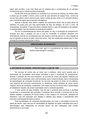 5. Didática
256
papel, pelo contrário, é por meio delas que se colabora para o cumprimento de um princípio
constitucional que é o direito de todos à educação.
Decidir pela forma de trabalhar um conteúdo é um momento de reflexão, de análise sobre
a classe que vai receber o ensino, sobre a sala de aula (tamanho do espaço físico, número de
alunos, faixa etária), sobre o tema da aula, sobre o tempo da aula, enfim, é um momento decisivo
para incrementar aquilo que foi previsto nos objetivos.
Quando a decisão recai sobre o aspecto de crescimento social, não se pode deixar de
trabalhar em grupo para que haja oportunidade de falar, de dialogar, de ouvir o outro, de
compreender, de explicar. É aqui que aflora o aspecto afetivo, o grau de aceitação ou de rejeição,
a competitividade, tudo isto interfere na produção do trabalho.
Por fim, os procedimentos de ensino vão ajudar, ou não, a construção do conhecimento,
qualquer que seja a situação em que a aula for ministrada. O professor planejará com
antecedência, levando em consideração que não importa o tema da aula em si, mas a ligação do
que se aprende ao que já se sabe e para que serve. Tudo isto voltado para aquele que é o foco
principal do processo educacional: o aluno.
AREGAÇANDO AS MANGAS!!!
Para você, qual é o procedimento de ensino que mais
facilita a aprendizagem? Justifique.
8. RECURSOS DE ENSINO: APROVEITANDO O QUE SE TEM
Os recursos de ensino são os meios que o professor utiliza como suporte para a
transmissão de informações, para propor atividades e para a construção do conhecimento.
Quando o professor dá uma aula expositiva, os recursos de ensino são aqueles materiais que
contribuem para a explicação, para a demonstração, para a experimentação, para a incorporação
da aprendizagem de conteúdos conceituais. Os recursos não podem se limitar ao livro didático,
mas cadernos de exercícios convencionais ou eletrônicos, textos extraídos de outras fontes,
imagens, blocos de anotações, computador. Com estes recursos os alunos terão a oportunidade
de estabelecer relações, de ampliar a percepção sobre o conteúdo aprendido.
O texto escrito dá essa condição, mas ele não é suficiente para promover a atividade
mental para a compreensão dos conceitos. O professor deve provocar a consulta fora do livro
didático adotado, a pesquisa em outras fontes, e usar imagens em movimento, atividades de
laboratório, tudo isto associado com diálogos e debates para facilitar a compreensão além
estimular a participação de todos os alunos.
Para aprendizagem de conteúdos procedimentais, por exigir a exercitação concreta do
objeto de estudo, haja vista que há necessidade da repetição de ações ordenadas para que a
aprendizagem seja assegurada, os recursos devem ser bem adequados para cumprir
perfeitamente a sua função.
 