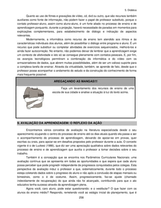 5. Didática
258
Quanto ao uso de filmes e gravações de vídeo, cd, dvd ou outro, que são recursos também
auxiliares como fonte de informação, não podem fazer o papel de professor substituto, porque o
contato professor-aluno, assim como aluno-aluno, é um forte aliado no processo de ensino e de
aprendizagem porquanto, durante a projeção, haverá necessidade de paradas em momentos para
explicações complementares, para estabelecimento de diálogo e indicação de aspectos
relevantes.
Modernamente, a informática como recurso de ensino tem atendido aos ritmos e às
características individuais dos alunos, além de possibilitar o diálogo entre programa e aluno. É um
recurso que pode substituir ou completar atividades de exercícios sequenciados, melhorá-los e
ainda fazer autocorreção. No entanto, não podemos deixar de lembrar que a aprendizagem exige
um contexto de afetividade e isto só se consegue plenamente com contatos pessoais. E, por fim,
os avanços tecnológicos permitiram a combinação da informática e do vídeo com os
armazenadores de dados, que abrem muitas possibilidades, além de ser um valioso suporte para
a complexa tarefa de ensinar. Através da virtualidade, também, se aprende de fato, desde que o
professor possa acompanhar o andamento do estudo e da construção do conhecimento de forma
mais frequente possível.
AREGAÇANDO AS MANGAS!!!
Faça um levantamento dos recursos de ensino de uma
escola de sua cidade e analise a situação à luz do texto acima.
9. AVALIAÇÃO DA APRENDIZAGEM: O REFLEXO DA AÇÃO
Encontramos vários conceitos de avaliação na literatura especializada desde o seu
aparecimento ocupando o centro do processo de ensino até os dias atuais quando ela passa a ser
o acompanhamento do processo de aprendizagem, deixando de apoiar-se em provas, quer
escritas ou orais, para apoiar-se em desafios propostos pelo professor durante a aula. O conceito
vigente é o de Luckesi (1986), que diz ser uma apreciação qualitativa sobre dados relevantes do
processo de ensino e de aprendizagem que auxilia o professor a tomar decisões sobre o seu
trabalho.
Também é a concepção que se encontra nos Parâmetros Curriculares Nacionais: uma
avaliação contínua que se apresenta em todas as oportunidades e que espera que cada aluno
possa perceber que pode progredir independente de progressos conquistados pelos colegas. Esta
perspectiva da avaliação induz o professor a que, sistematicamente, durante todo o processo
esteja coletando dados sobre o progresso do aluno e não após a conclusão de etapas mensais ou
bimestrais, como o é de costume. Assim, progressivamente, faz-se ajuste (chamado
indevidamente de recuperação) do que ainda não foi alcançado, contribuindo para que o ato
educativo tenha sucesso através da aprendizagem plena.
Agora você, caro aluno, pode estar questionando: e o vestibular? O que fazer com os
alunos do ensino médio? Respondo, remetendo você ao estágio inicial do planejamento, que é
 