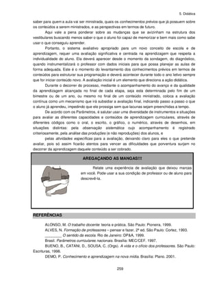 5. Didática
259
saber para quem a aula vai ser ministrada, quais os conhecimentos prévios que já possuem sobre
os conteúdos a serem ministrados, e as perspectivas em termos de futuro.
Aqui vale a pena ponderar sobre as mudanças que se avizinham na estrutura dos
vestibulares buscando menos saber o que o aluno foi capaz de memorizar e bem mais como sabe
usar o que conseguiu aprender.
Portanto, o sistema avaliativo apropriado para um novo conceito de escola e de
aprendizagem, requer uma avaliação significativa e centrada na aprendizagem que respeita a
individualidade do aluno. Ela deverá aparecer desde o momento da sondagem, do diagnóstico,
quando instrumentalizará o professor com dados iniciais para que possa planejar as aulas de
forma adequada. Este é o momento do levantamento dos conhecimentos prévios em termos de
conteúdos para estruturar sua programação e deverá acontecer durante todo o ano letivo sempre
que for iniciar conteúdo novo. A avaliação inicial é um elemento que direciona a ação didática.
Durante o decorrer do processo, mediante o acompanhamento do avanço e da qualidade
da aprendizagem alcançada no final de cada etapa, seja esta determinada pelo fim de um
bimestre ou de um ano, ou mesmo no final de um conteúdo ministrado, coloca a avaliação
contínua como um mecanismo que irá subsidiar a avaliação final, indicando passo a passo o que
o aluno já aprendeu, impedindo que ele prossiga sem que lacunas sejam preenchidas a tempo.
De acordo com os Parâmetros, é salutar usar uma diversidade de instrumentos e situações
para avaliar as diferentes capacidades e conteúdos de aprendizagem curriculares, através de
diferentes códigos como o oral, o escrito, o gráfico, o numérico, através de desenhos, em
situações distintas: pela observação sistemática cujo acompanhamento é registrado
criteriosamente, pela análise das produções (e não reproduções) dos alunos, e
pelas atividades específicas para a avaliação, deixando claro para eles o que pretende
avaliar, pois só assim ficarão atentos para vencer as dificuldades que porventura surjam no
decorrer da aprendizagem daquele conteúdo a ser cobrado.
AREGAÇANDO AS MANGAS!!!
Relate uma experiência de avaliação que deixou marcas
em você. Pode usar a sua condição de professor ou de aluno para
descrevê-la.
REFERÊNCIAS
ALONSO, M. O trabalho docente: teoria e prática. São Paulo: Pioneira, 1999.
ALVES, N. Formação de professores – pensar e fazer. 2ª ed. São Paulo: Cortez, 1993.
________ O sentido da escola. Rio de Janeiro: DP&A, 1999.
Brasil. Parâmetros curriculares nacionais. Brasília: MEC/CEF. 1997.
BUENO, B., CATANI, D., SOUSA, C. (Orgs). A vida e o ofício dos professores. São Paulo:
Escrituras, 1998.
DEMO, P. Conhecimento e aprendizagem na nova mídia. Brasília: Plano. 2001.
 