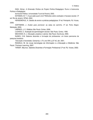 5. Didática
260
DIAS, Gilmar. A Dimensão Política do Projeto Político-Pedagógico: Rumo à Autonomia
Política e Pedagógica
da Escola Pública. Universidade Tuiuti do Paraná, 2003.
ESTEBAN, M. T. O que sabe quem erra? Reflexões sobre avaliação e fracasso escolar. 3ª
ed. Rio de Janeiro: DP&A, 2002.
HENGEMÜHLE, A. Gestão de ensino e práticas pedagógicas. 5ª ed. Petrópolis, RJ: Vozes,
2008.
HOFFMANN, J. Avaliar para promover: as setas do caminho. 4ª ed. Porto Alegre:
Mediação, 2003.
LIBÂNEO, J. C. Didática. São Paulo: Cortez, 2008.
LUCKESI, C. Avaliação da aprendizagem escolar. São Paulo, Cortez, 1995.
MACHADO, N. J. Educação: projetos e valores. São Paulo: Escrituras, 2000.
NUNES, C.M. Saberes docentes e formação de professores: um breve panorama da
pesquisa brasileira.
Educação e Sociedade, Campinas, n.74, ano XXII, p.27-42, abr. 2001.
ROSINI,A. M. As novas tecnologias da Informação e a Educação a Distância. São
Paulo: Thomson Learning, 2007.
TARDIF, Maurice. Saberes Docentes e Formação Profissional. 2ª ed. RJ: Vozes, 2002.
 