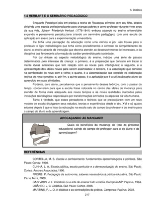 5. Didática
217
1.5 HERBART E O SEMINÁRIO PEDAGÓGICO
Enquanto Pestalozzi pôs em prática a teoria de Rousseau primeiro com seu filho, depois
dirigindo uma escola profissionalizante para crianças pobres e como professor durante vinte anos
da sua vida, Johann Friederich Herbart (1776-1841) embora atuando no ensino universitário
expandiu o pensamento pestalozziano criando um seminário pedagógico com uma escola de
aplicação em anexo para a experimentação universitária.
Ele tinha uma percepção da educação como uma ciência e por isso trouxe para o
professor o rigor metodológico que tinha como procedimentos o controle do comportamento do
aluno, o ensino através da instrução que deveria atender ao desenvolvimento de interesses, e da
disciplina que favoreceria a formação do caráter pretendido pela sociedade.
Por dar ênfase ao aspecto metodológico do ensino, indicou uma série de passos
determinados pelo interesse da criança: o primeiro, é a preparação que consiste em trazer à
mente ideias anteriores que tem relação com as novas para interligá-las; o segundo, é a
apresentação das ideias novas para serem assimiladas; o terceiro, é a associação que consiste
na combinação do novo com o velho; o quarto, é a sistematização que consiste na elaboração
teórica do novo conceito; e, por fim, o quinto passo, é a aplicação que é a utilização pelo aluno do
aprendido em suas atividades.
Portanto, caro aluno, percebemos que o pensamento desses teóricos, com o passar do
tempo, concorreram para que a escola fosse colocada no centro das ideias de mudança para
atender de forma mais adequada aos novos tempos e às novas realidades marcadas pelas
inovações tecnológicas responsáveis por transformações em todos os aspectos da vida humana.
Tanto é verdade, que esses pensadores e teóricos que se preocuparam com um novo
modelo de escola divulgaram seus estudos, teorias e experiências desde o séc. XVI e só quatro
séculos depois é que o foco da educação na escola saiu do campo do professor e do ensino para
o campo do aluno e da aprendizagem.
AREGAÇANDO AS MANGAS!!!
Quais os benefícios da mudança de foco do processo
educacional saindo do campo de professor para o do aluno e da
aprendizagem?
REFERÊNCIAS
CORTELLA, M. S. Escola e conhecimento: fundamentos epistemológicos e políticos. São
Paulo: Cortez: 1998.
CUNHA, L. A. Escola pública, escola particular e a democratização do ensino. São Paulo:
Cortez: Autores Associados,1996.
FREIRE, P. Pedagogia da autonomia; saberes necessários á prática educativa. São Paulo:
Paz e Terra, 2000.
GASPARIN, J. L. Comênio ou a arte de ensinar tudo a todos. Campinas/SP: Papirus, 1994.
LIBÂNEO, J. C. Didática. São Paulo: Cortez, 2008.
MARTINS, P. L. O. A didática e as contradições da prática. Campinas: Papirus, 2003.
 