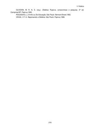 5. Didática
218
OLIVEIRA, M. R. N. S. (org.). Didática: Ruptura, compromisso e pesquisa. 2ª ed.
Campinas/SP: Papirus,1995.
ROUSSEAU, J. Emílio ou Da Educação. São Paulo: Bertrand Brasil,1992.
VEIGA, I. P. A. Repensando a Didática. São Paulo: Papirus,1988.
 