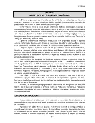 5. Didática
219
UNIDADE 2
A DIDÁTICA E AS TENDÊNCIAS PEDAGÓGICAS
A Didática surgiu a partir da sistematização das atividades nas instituições que ofereciam
um ensino para crianças e jovens, através da direção planejada conforme níveis adequados às
possibilidades dos alunos, às idades e ritmos de aprendizagem.
Como vimos no início do nosso estudo, a formação da teoria didática para investigar a
relação existente entre o ensino e a aprendizagem ocorre no séc. XVII, quando Comênio registra
sua ideias na primeira obra clássica, chamada Didática Magna. Os demais pensadores e teóricos
como Rousseau, Pestalozzi e Herbart formaram as bases do pensamento pedagógico europeu,
bases estas que demarcaram as concepções pedagógicas chamadas de Pedagogia Tradicional e
Pedagogia Renovada (LIBÂNEO, 2008).
A primeira caracteriza as concepções de educação onde prepondera a ação de agentes
externos na formação do aluno, com ênfase na transmissão do saber e a concepção de ensino
como impressão de imagens a partir da palavra do professor ou pela observação sensorial.
A segunda, opõe-se à primeira na medida em que valoriza a criança, que tem liberdade,
iniciativa e interesses próprios, sendo sujeito da sua aprendizagem; dá tratamento científico ao
processo educacional considerando as etapas sucessivas do desenvolvimento biológico e
psicológico; respeita as capacidades individuais; e rejeita os modelos adultos, mudando o foco
para a atividade da criança.
Este movimento de renovação da educação, também chamado de educação nova, de
escola nova, de pedagogia ativa desenvolveu-se só a partir do séc. XX, embora as ideias tenham
sido divulgadas desde o séc XVII. A mais importante corrente deste movimento escolanovista, a
Pedagogia Progressivista, desenvolveu-se nos Estados Unidos influenciando os educadores
brasileiros. Seu maior expoente foi John Dewey (1859 – 1952), cujas ideias influenciaram na
formulação da política educacional, na legislação, na investigação acadêmica e na prática escolar
do sistema educacional brasileiro.
Para Dewey, o foco da educação pela instrução é substituído pela ação. A escola é
considerada a própria vida e a educação é o resultado da interação entre o organismo e o meio.
Por isso, a escola deve estimular o aluno a participar de atividades próprias do organismo para
que ele cresça e se desenvolva.
No Brasil, as tendências pedagógicas estão classificadas em dois grupos: as de cunho
liberal e as de cunho progressista. A primeira engloba a Pedagogia Tradicional, a Pedagogia
Renovada e a Pedagogia Tecnicista. A segunda, a Pedagogia Libertadora e a Pedagogia Crítico-
Social dos Conteúdos.
1. PEDAGOGIA TRADICIONAL
Caracteriza-se por considerar que o ensino consiste na transmissão de conteúdos e que a
capacidade de aprender da criança é igual à do adulto, sem considerar as características próprias
de cada idade.
O professor tem poder decisório quanto à metodologia, conteúdo e avaliação. Procura a
retenção das informações e conceitos através da repetição de exercícios sistemáticos (tarefas).
Há a tendência de tratar a todos os alunos igualmente: todos deverão seguir o mesmo ritmo de
trabalho, estudar os mesmos livros-texto, no mesmo material didático e adquirir os mesmos
 