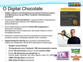 О Digital Chocolate
•   Лидер в области инновационных высококачественных кросс-
    платформенных игр для Web, Facebook и беспроводных
    устройств
•   Основатель и CEO Trip Hawkins, в прошлом CEO и Председатель
    совета директоров Electronic Arts. $56M венчурного
    финансирования.
•   В настоящее время в компании более 400 сотрудников в
    Хельсинки, Сан-Матео
    (Калифорния), Сиэтле, Барселоне, Бангалоре, Мехико и Санкт-
    Петербурге (Россия).
•   Компания с уникальным опытом и послужным списком на всех
    основных игровых платформах (Mobile, Web, Facebook)
•   Первоочередной партнер всех основных производителей
    мобильных телефонов и более 200 операторов по всему миру
     –   Google+ Launch Partner                                            Основатель и CEO Trip Hawkins
     –   10 социальных игр в Facebook, 10M пользователей в месяц
     –   Более 100 миллионов игровых сессий в месяц в Web
     –   Более 100 оригинальных продуктов на
                                                                  3X
         Android, Bada, Facebook, iOS, Java, Maemo, Flash, PC, XBOX LA
     –   100M+ iOS App Store скачиваний
                                                                         Best Games Developer
     –   27M+ Nokia Ovi Store скачиваний
 
