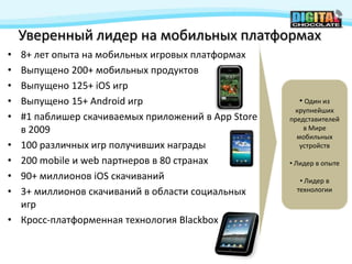 Уверенный лидер на мобильных платформах
•   8+ лет опыта на мобильных игровых платформах
•   Выпущено 200+ мобильных продуктов
•   Выпущено 125+ iOS игр
•   Выпущено 15+ Android игр                           • Один из
                                                       крупнейших
•   #1 паблишер скачиваемых приложений в App Store   представителей
    в 2009                                               в Мире
                                                       мобильных
•   100 различных игр получивших награды                устройств

•   200 mobile и web партнеров в 80 странах          • Лидер в опыте
•   90+ миллионов iOS скачиваний                        • Лидер в
•   3+ миллионов скачиваний в области социальных       технологии

    игр
•   Кросс-платформенная технология Blackbox
 