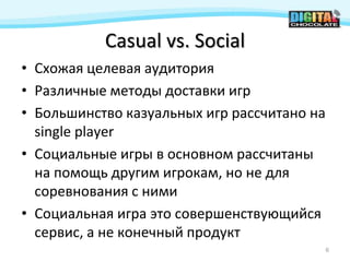 Casual vs. Social
• Схожая целевая аудитория
• Различные методы доставки игр
• Большинство казуальных игр рассчитано на
  single player
• Социальные игры в основном рассчитаны
  на помощь другим игрокам, но не для
  соревнования с ними
• Социальная игра это совершенствующийся
  сервис, а не конечный продукт
                                             6
 