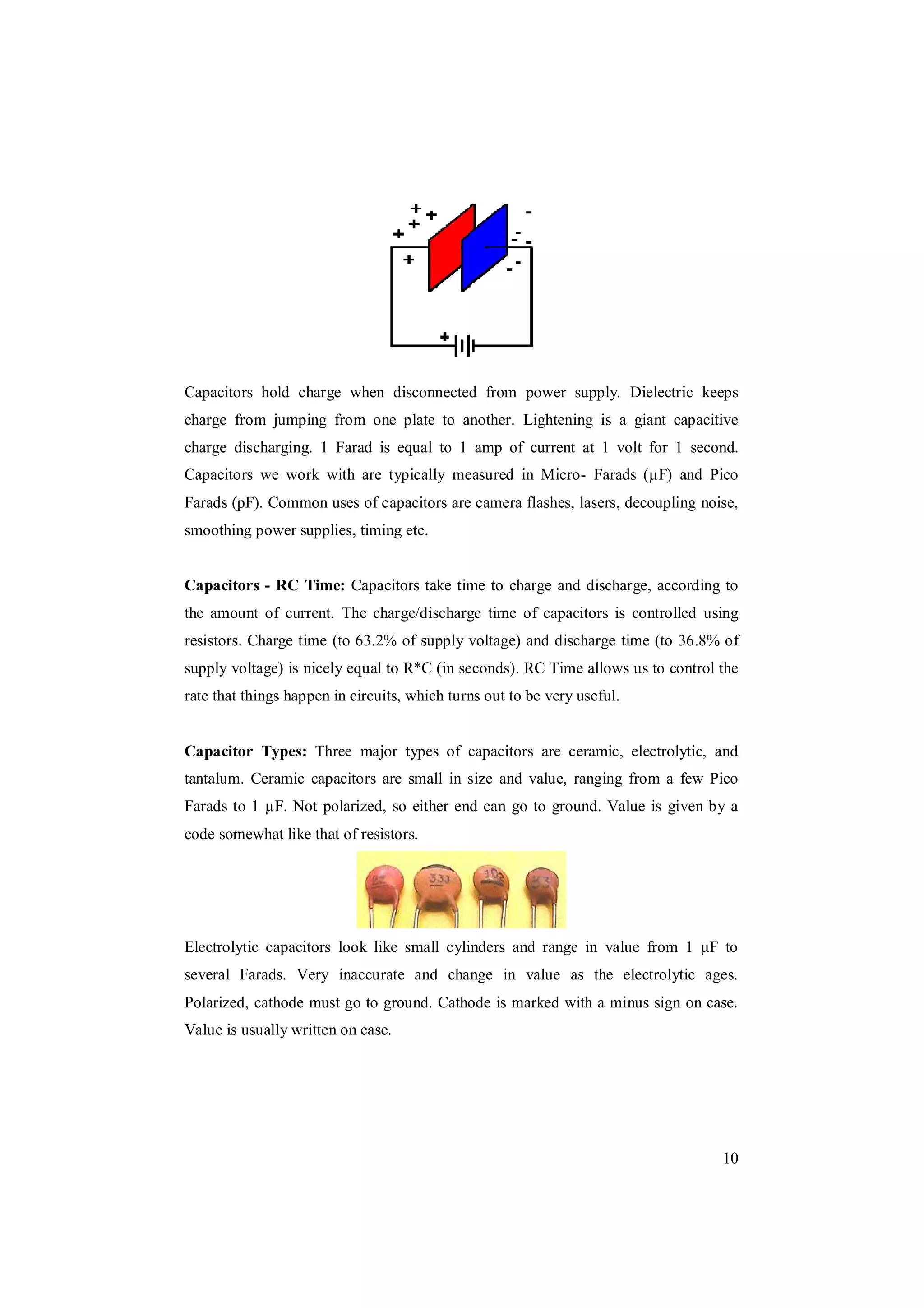 10
Capacitors hold charge when disconnected from power supply. Dielectric keeps
charge from jumping from one plate to another. Lightening is a giant capacitive
charge discharging. 1 Farad is equal to 1 amp of current at 1 volt for 1 second.
Capacitors we work with are typically measured in Micro- Farads (µF) and Pico
Farads (pF). Common uses of capacitors are camera flashes, lasers, decoupling noise,
smoothing power supplies, timing etc.
Capacitors - RC Time: Capacitors take time to charge and discharge, according to
the amount of current. The charge/discharge time of capacitors is controlled using
resistors. Charge time (to 63.2% of supply voltage) and discharge time (to 36.8% of
supply voltage) is nicely equal to R*C (in seconds). RC Time allows us to control the
rate that things happen in circuits, which turns out to be very useful.
Capacitor Types: Three major types of capacitors are ceramic, electrolytic, and
tantalum. Ceramic capacitors are small in size and value, ranging from a few Pico
Farads to 1 µF. Not polarized, so either end can go to ground. Value is given by a
code somewhat like that of resistors.
Electrolytic capacitors look like small cylinders and range in value from 1 µF to
several Farads. Very inaccurate and change in value as the electrolytic ages.
Polarized, cathode must go to ground. Cathode is marked with a minus sign on case.
Value is usually written on case.
 
