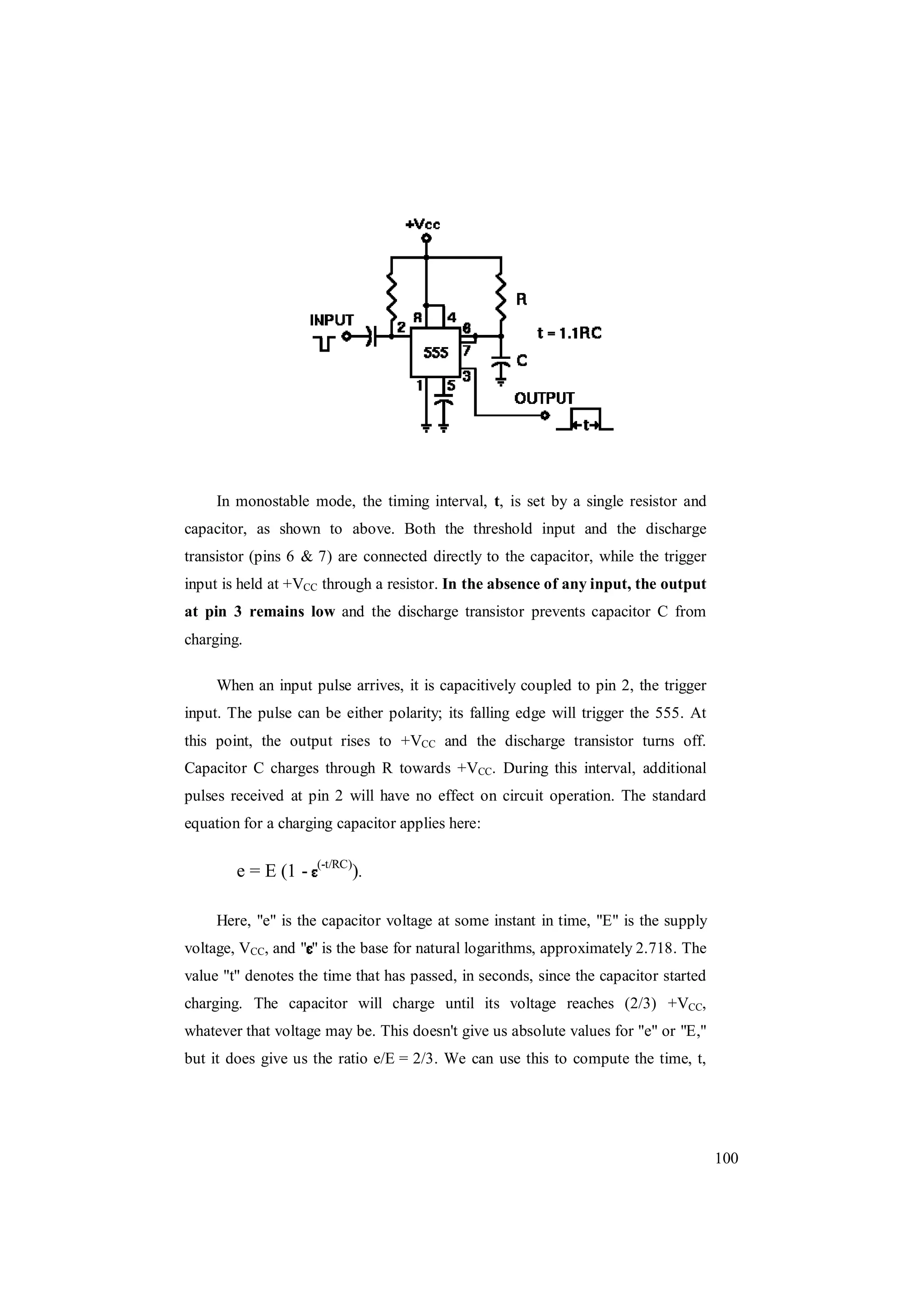 100
In monostable mode, the timing interval, t, is set by a single resistor and
capacitor, as shown to above. Both the threshold input and the discharge
transistor (pins 6 & 7) are connected directly to the capacitor, while the trigger
input is held at +VCC through a resistor. In the absence of any input, the output
at pin 3 remains low and the discharge transistor prevents capacitor C from
charging.
When an input pulse arrives, it is capacitively coupled to pin 2, the trigger
input. The pulse can be either polarity; its falling edge will trigger the 555. At
this point, the output rises to +VCC and the discharge transistor turns off.
Capacitor C charges through R towards +VCC. During this interval, additional
pulses received at pin 2 will have no effect on circuit operation. The standard
equation for a charging capacitor applies here:
e = E (1 - (-t/RC)
).
Here, "e" is the capacitor voltage at some instant in time, "E" is the supply
voltage, VCC, and " " is the base for natural logarithms, approximately 2.718. The
value "t" denotes the time that has passed, in seconds, since the capacitor started
charging. The capacitor will charge until its voltage reaches (2/3) +VCC,
whatever that voltage may be. This doesn't give us absolute values for "e" or "E,"
but it does give us the ratio e/E = 2/3. We can use this to compute the time, t,
 