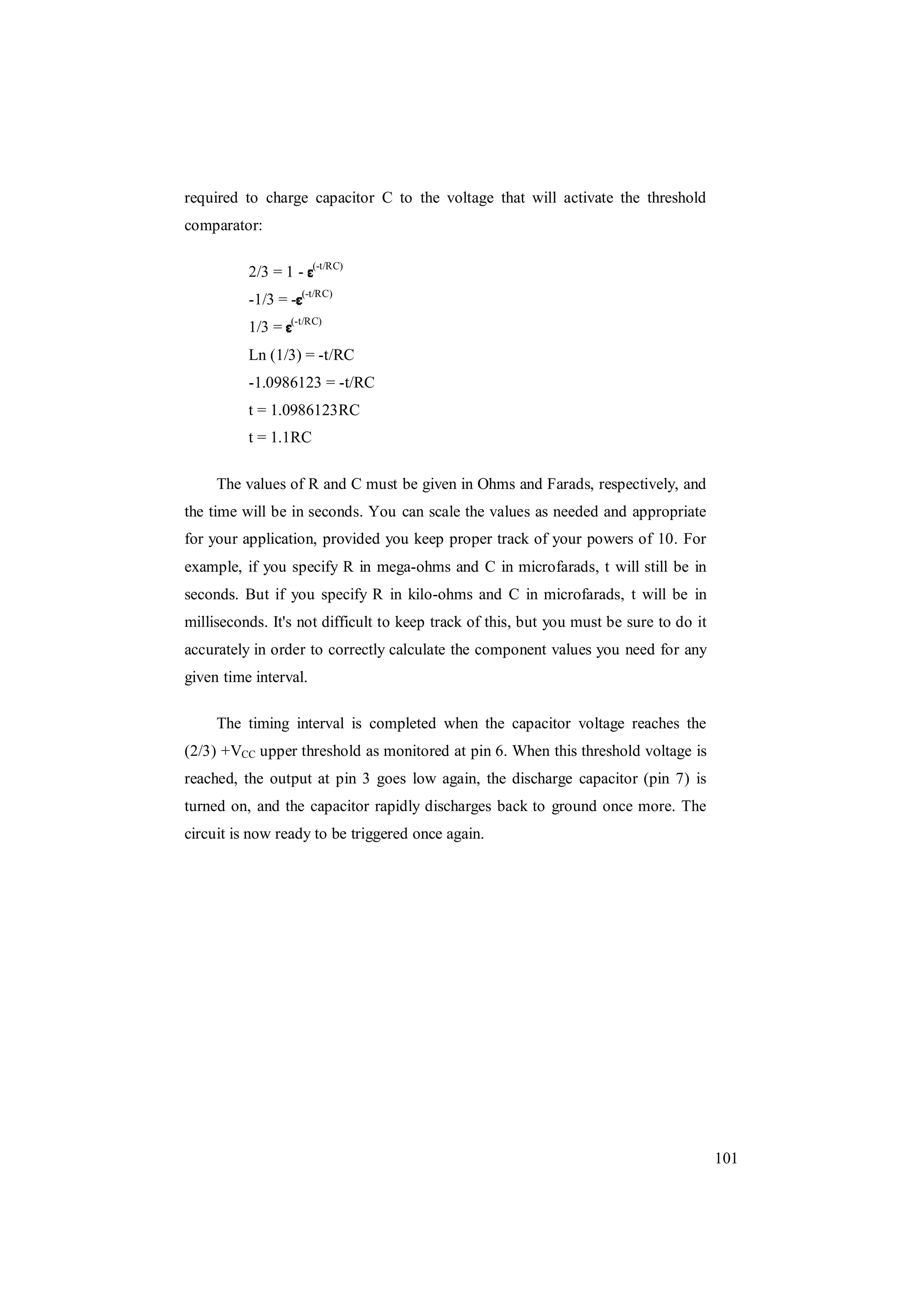 101
required to charge capacitor C to the voltage that will activate the threshold
comparator:
2/3 = 1 - (-t/RC)
-1/3 = - (-t/RC)
1/3 = (-t/RC)
Ln (1/3) = -t/RC
-1.0986123 = -t/RC
t = 1.0986123RC
t = 1.1RC
The values of R and C must be given in Ohms and Farads, respectively, and
the time will be in seconds. You can scale the values as needed and appropriate
for your application, provided you keep proper track of your powers of 10. For
example, if you specify R in mega-ohms and C in microfarads, t will still be in
seconds. But if you specify R in kilo-ohms and C in microfarads, t will be in
milliseconds. It's not difficult to keep track of this, but you must be sure to do it
accurately in order to correctly calculate the component values you need for any
given time interval.
The timing interval is completed when the capacitor voltage reaches the
(2/3) +VCC upper threshold as monitored at pin 6. When this threshold voltage is
reached, the output at pin 3 goes low again, the discharge capacitor (pin 7) is
turned on, and the capacitor rapidly discharges back to ground once more. The
circuit is now ready to be triggered once again.
 