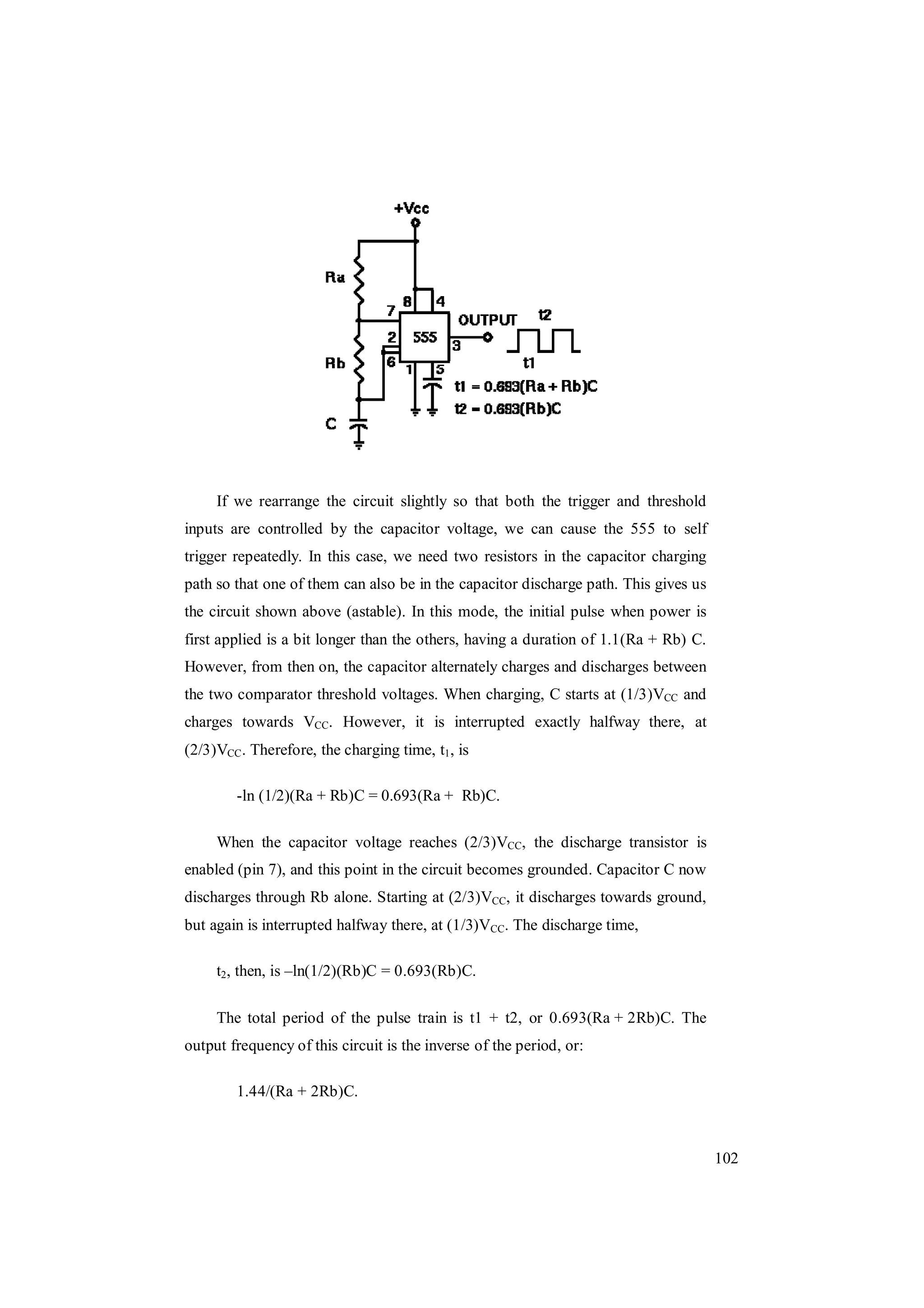 102
If we rearrange the circuit slightly so that both the trigger and threshold
inputs are controlled by the capacitor voltage, we can cause the 555 to self
trigger repeatedly. In this case, we need two resistors in the capacitor charging
path so that one of them can also be in the capacitor discharge path. This gives us
the circuit shown above (astable). In this mode, the initial pulse when power is
first applied is a bit longer than the others, having a duration of 1.1(Ra + Rb) C.
However, from then on, the capacitor alternately charges and discharges between
the two comparator threshold voltages. When charging, C starts at (1/3)VCC and
charges towards VCC. However, it is interrupted exactly halfway there, at
(2/3)VCC. Therefore, the charging time, t1, is
-ln (1/2)(Ra + Rb)C = 0.693(Ra + Rb)C.
When the capacitor voltage reaches (2/3)VCC, the discharge transistor is
enabled (pin 7), and this point in the circuit becomes grounded. Capacitor C now
discharges through Rb alone. Starting at (2/3)VCC, it discharges towards ground,
but again is interrupted halfway there, at (1/3)VCC. The discharge time,
t2, then, is –ln(1/2)(Rb)C = 0.693(Rb)C.
The total period of the pulse train is t1 + t2, or 0.693(Ra + 2Rb)C. The
output frequency of this circuit is the inverse of the period, or:
1.44/(Ra + 2Rb)C.
 