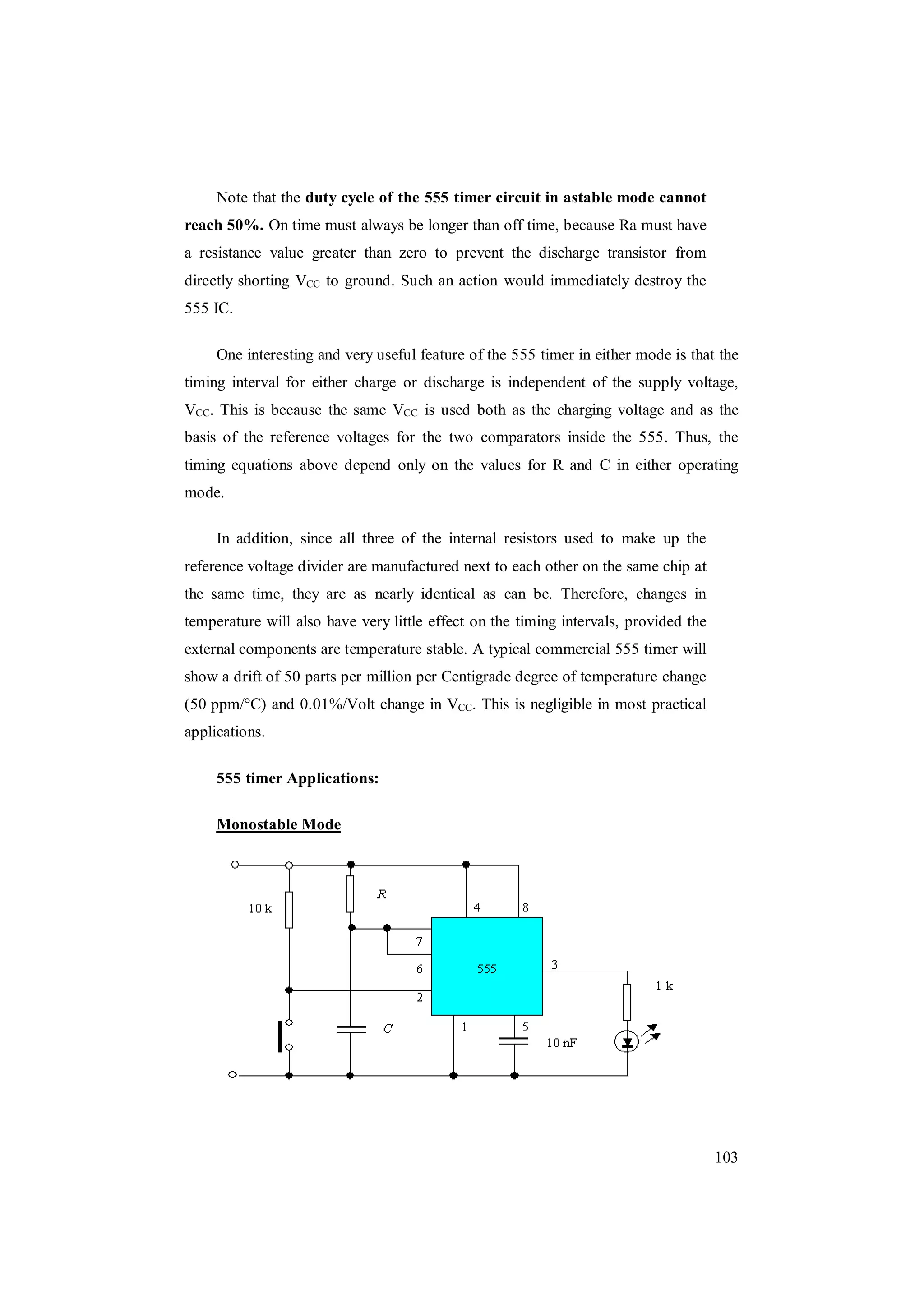 103
Note that the duty cycle of the 555 timer circuit in astable mode cannot
reach 50%. On time must always be longer than off time, because Ra must have
a resistance value greater than zero to prevent the discharge transistor from
directly shorting VCC to ground. Such an action would immediately destroy the
555 IC.
One interesting and very useful feature of the 555 timer in either mode is that the
timing interval for either charge or discharge is independent of the supply voltage,
VCC. This is because the same VCC is used both as the charging voltage and as the
basis of the reference voltages for the two comparators inside the 555. Thus, the
timing equations above depend only on the values for R and C in either operating
mode.
In addition, since all three of the internal resistors used to make up the
reference voltage divider are manufactured next to each other on the same chip at
the same time, they are as nearly identical as can be. Therefore, changes in
temperature will also have very little effect on the timing intervals, provided the
external components are temperature stable. A typical commercial 555 timer will
show a drift of 50 parts per million per Centigrade degree of temperature change
(50 ppm/°C) and 0.01%/Volt change in VCC. This is negligible in most practical
applications.
555 timer Applications:
Monostable Mode
 