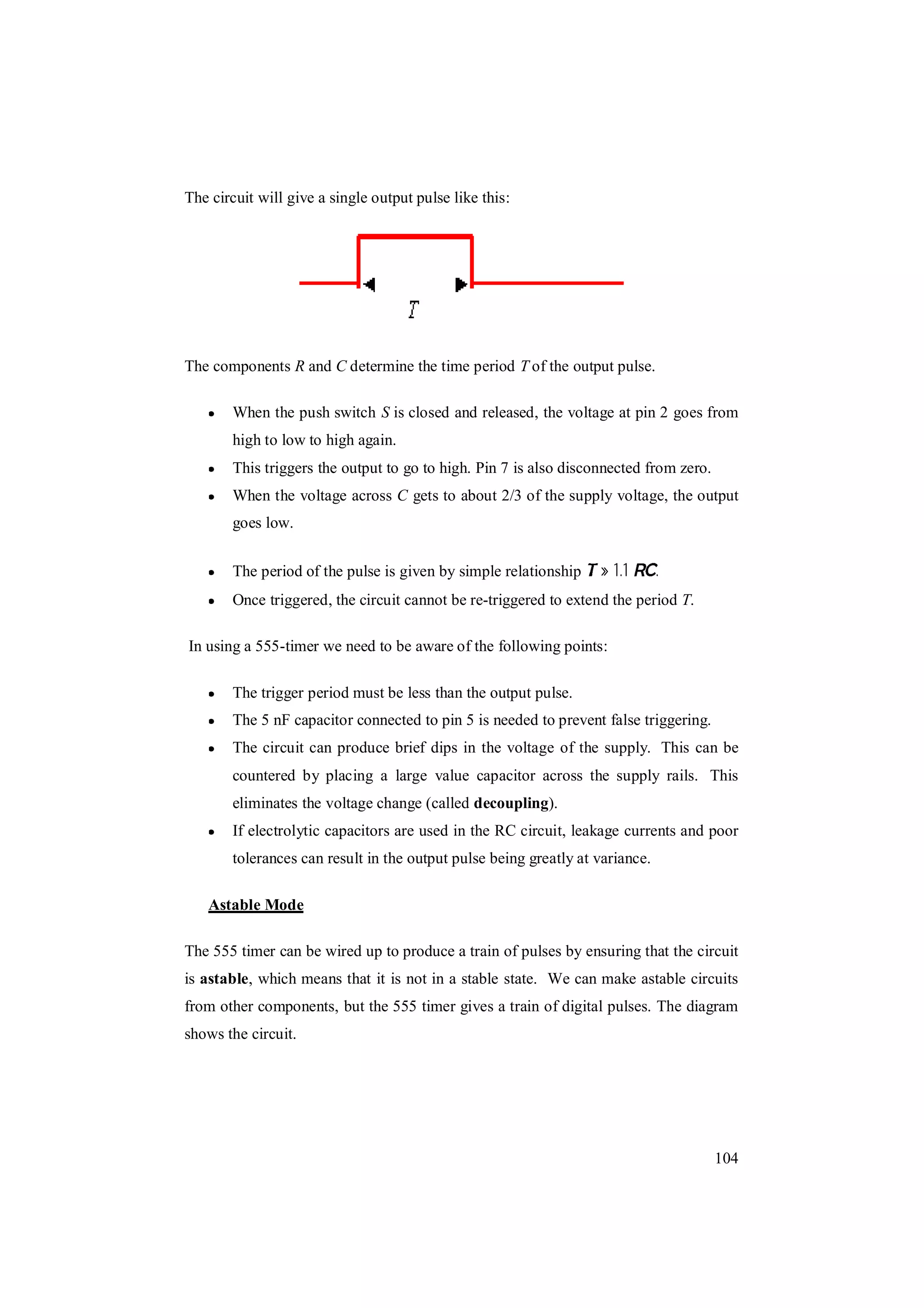 104
The circuit will give a single output pulse like this:
The components R and C determine the time period T of the output pulse.
When the push switch S is closed and released, the voltage at pin 2 goes from
high to low to high again.
This triggers the output to go to high. Pin 7 is also disconnected from zero.
When the voltage across C gets to about 2/3 of the supply voltage, the output
goes low.
The period of the pulse is given by simple relationship » 1.1 .
Once triggered, the circuit cannot be re-triggered to extend the period T.
In using a 555-timer we need to be aware of the following points:
The trigger period must be less than the output pulse.
The 5 nF capacitor connected to pin 5 is needed to prevent false triggering.
The circuit can produce brief dips in the voltage of the supply. This can be
countered by placing a large value capacitor across the supply rails. This
eliminates the voltage change (called decoupling).
If electrolytic capacitors are used in the RC circuit, leakage currents and poor
tolerances can result in the output pulse being greatly at variance.
Astable Mode
The 555 timer can be wired up to produce a train of pulses by ensuring that the circuit
is astable, which means that it is not in a stable state. We can make astable circuits
from other components, but the 555 timer gives a train of digital pulses. The diagram
shows the circuit.
 