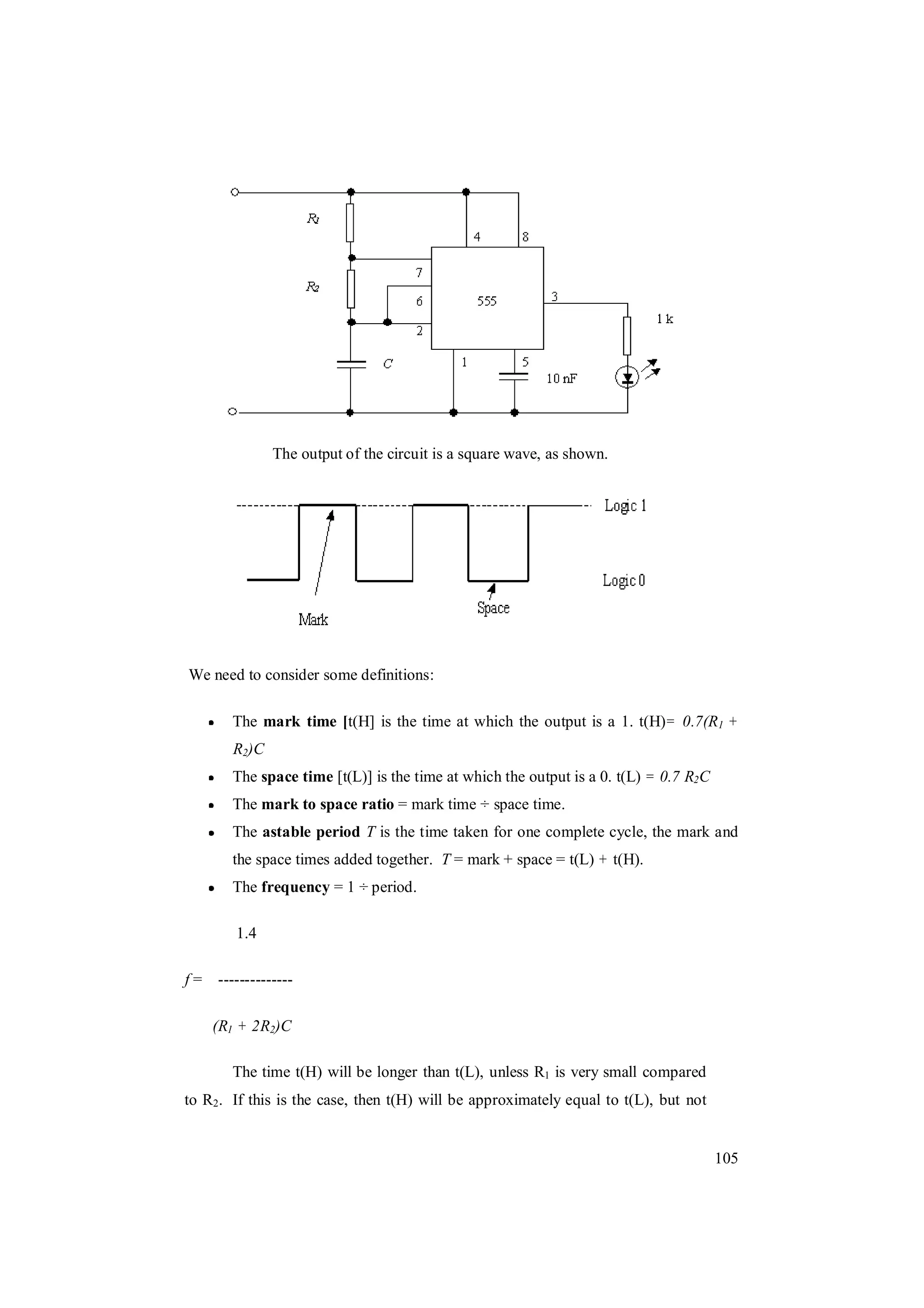 105
The output of the circuit is a square wave, as shown.
We need to consider some definitions:
The mark time [t(H] is the time at which the output is a 1. t(H)= 0.7(R1 +
R2)C
The space time [t(L)] is the time at which the output is a 0. t(L) = 0.7 R2C
The mark to space ratio = mark time ÷ space time.
The astable period T is the time taken for one complete cycle, the mark and
the space times added together. T = mark + space = t(L) + t(H).
The frequency = 1 ÷ period.
1.4
f = --------------
(R1 + 2R2)C
The time t(H) will be longer than t(L), unless R1 is very small compared
to R2. If this is the case, then t(H) will be approximately equal to t(L), but not
 