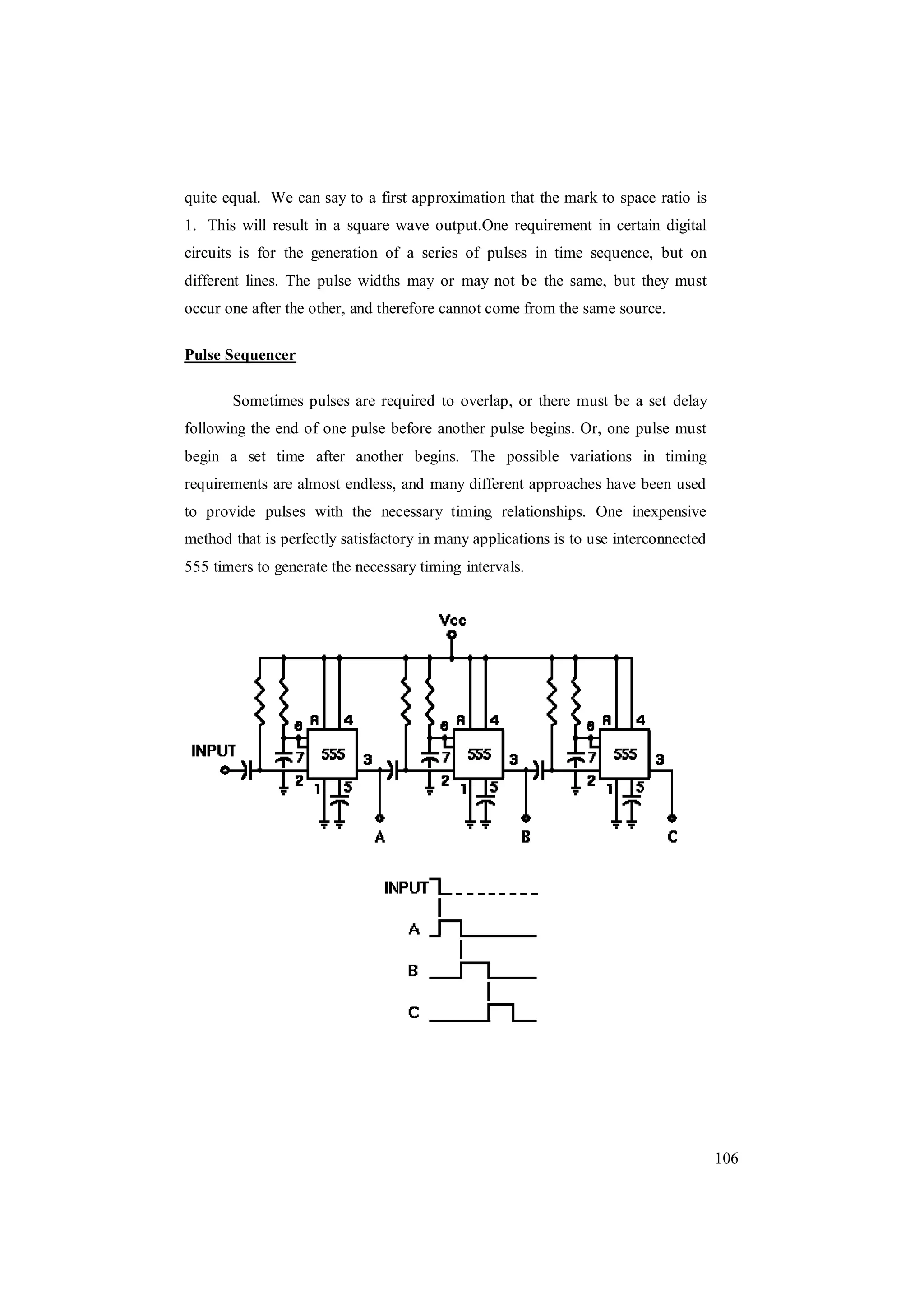 106
quite equal. We can say to a first approximation that the mark to space ratio is
1. This will result in a square wave output.One requirement in certain digital
circuits is for the generation of a series of pulses in time sequence, but on
different lines. The pulse widths may or may not be the same, but they must
occur one after the other, and therefore cannot come from the same source.
Pulse Sequencer
Sometimes pulses are required to overlap, or there must be a set delay
following the end of one pulse before another pulse begins. Or, one pulse must
begin a set time after another begins. The possible variations in timing
requirements are almost endless, and many different approaches have been used
to provide pulses with the necessary timing relationships. One inexpensive
method that is perfectly satisfactory in many applications is to use interconnected
555 timers to generate the necessary timing intervals.
 