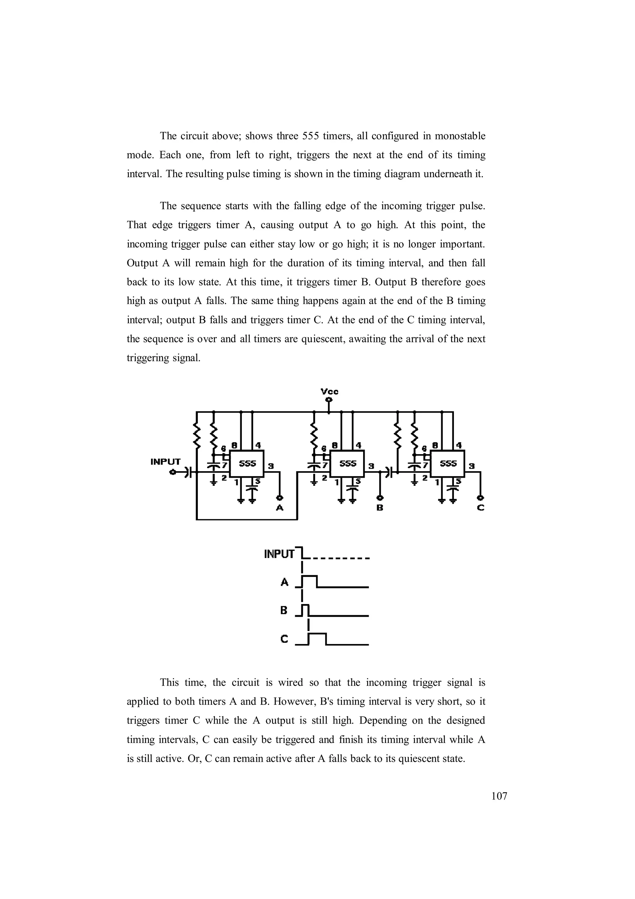 107
The circuit above; shows three 555 timers, all configured in monostable
mode. Each one, from left to right, triggers the next at the end of its timing
interval. The resulting pulse timing is shown in the timing diagram underneath it.
The sequence starts with the falling edge of the incoming trigger pulse.
That edge triggers timer A, causing output A to go high. At this point, the
incoming trigger pulse can either stay low or go high; it is no longer important.
Output A will remain high for the duration of its timing interval, and then fall
back to its low state. At this time, it triggers timer B. Output B therefore goes
high as output A falls. The same thing happens again at the end of the B timing
interval; output B falls and triggers timer C. At the end of the C timing interval,
the sequence is over and all timers are quiescent, awaiting the arrival of the next
triggering signal.
This time, the circuit is wired so that the incoming trigger signal is
applied to both timers A and B. However, B's timing interval is very short, so it
triggers timer C while the A output is still high. Depending on the designed
timing intervals, C can easily be triggered and finish its timing interval while A
is still active. Or, C can remain active after A falls back to its quiescent state.
 