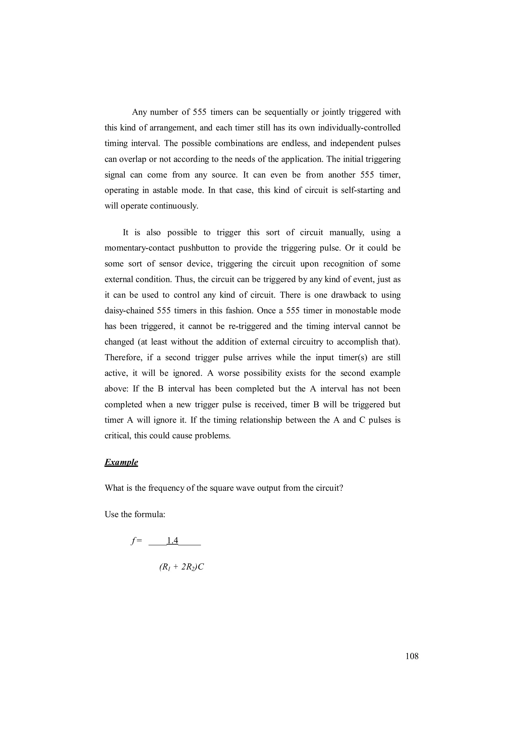 108
Any number of 555 timers can be sequentially or jointly triggered with
this kind of arrangement, and each timer still has its own individually-controlled
timing interval. The possible combinations are endless, and independent pulses
can overlap or not according to the needs of the application. The initial triggering
signal can come from any source. It can even be from another 555 timer,
operating in astable mode. In that case, this kind of circuit is self-starting and
will operate continuously.
It is also possible to trigger this sort of circuit manually, using a
momentary-contact pushbutton to provide the triggering pulse. Or it could be
some sort of sensor device, triggering the circuit upon recognition of some
external condition. Thus, the circuit can be triggered by any kind of event, just as
it can be used to control any kind of circuit. There is one drawback to using
daisy-chained 555 timers in this fashion. Once a 555 timer in monostable mode
has been triggered, it cannot be re-triggered and the timing interval cannot be
changed (at least without the addition of external circuitry to accomplish that).
Therefore, if a second trigger pulse arrives while the input timer(s) are still
active, it will be ignored. A worse possibility exists for the second example
above: If the B interval has been completed but the A interval has not been
completed when a new trigger pulse is received, timer B will be triggered but
timer A will ignore it. If the timing relationship between the A and C pulses is
critical, this could cause problems.
Example
What is the frequency of the square wave output from the circuit?
Use the formula:
f = ____1.4_____
(R1 + 2R2)C
 