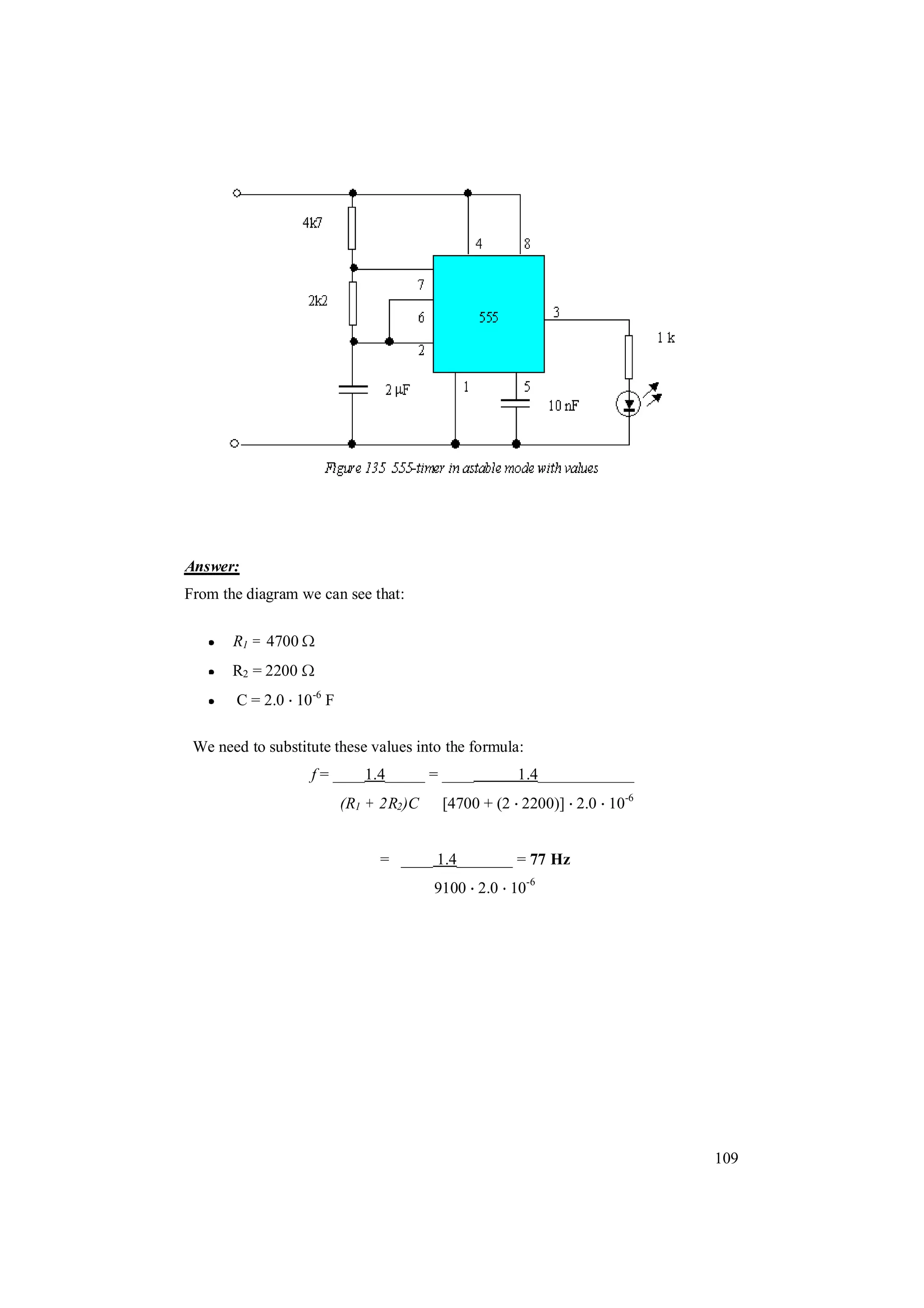 109
Answer:
From the diagram we can see that:
R1 = 4700
R2 = 2200
C = 2.0 10-6
F
We need to substitute these values into the formula:
f = ____1.4_____ = ____ 1.4____________
(R1 + 2R2)C [4700 + (2 2200)] 2.0 10-6
= ____ 1.4_______ = 77 Hz
9100 2.0 10-6
 