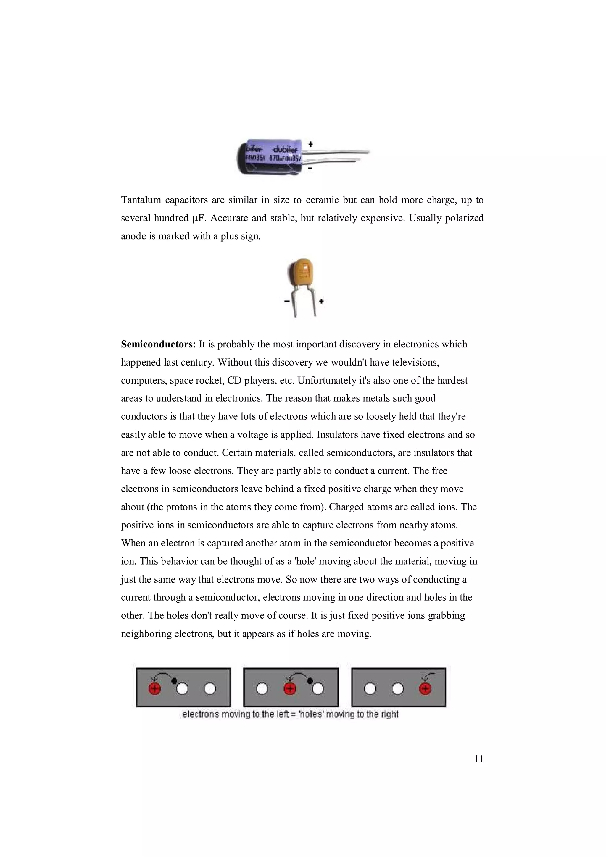11
Tantalum capacitors are similar in size to ceramic but can hold more charge, up to
several hundred µF. Accurate and stable, but relatively expensive. Usually polarized
anode is marked with a plus sign.
Semiconductors: It is probably the most important discovery in electronics which
happened last century. Without this discovery we wouldn't have televisions,
computers, space rocket, CD players, etc. Unfortunately it's also one of the hardest
areas to understand in electronics. The reason that makes metals such good
conductors is that they have lots of electrons which are so loosely held that they're
easily able to move when a voltage is applied. Insulators have fixed electrons and so
are not able to conduct. Certain materials, called semiconductors, are insulators that
have a few loose electrons. They are partly able to conduct a current. The free
electrons in semiconductors leave behind a fixed positive charge when they move
about (the protons in the atoms they come from). Charged atoms are called ions. The
positive ions in semiconductors are able to capture electrons from nearby atoms.
When an electron is captured another atom in the semiconductor becomes a positive
ion. This behavior can be thought of as a 'hole' moving about the material, moving in
just the same way that electrons move. So now there are two ways of conducting a
current through a semiconductor, electrons moving in one direction and holes in the
other. The holes don't really move of course. It is just fixed positive ions grabbing
neighboring electrons, but it appears as if holes are moving.
 