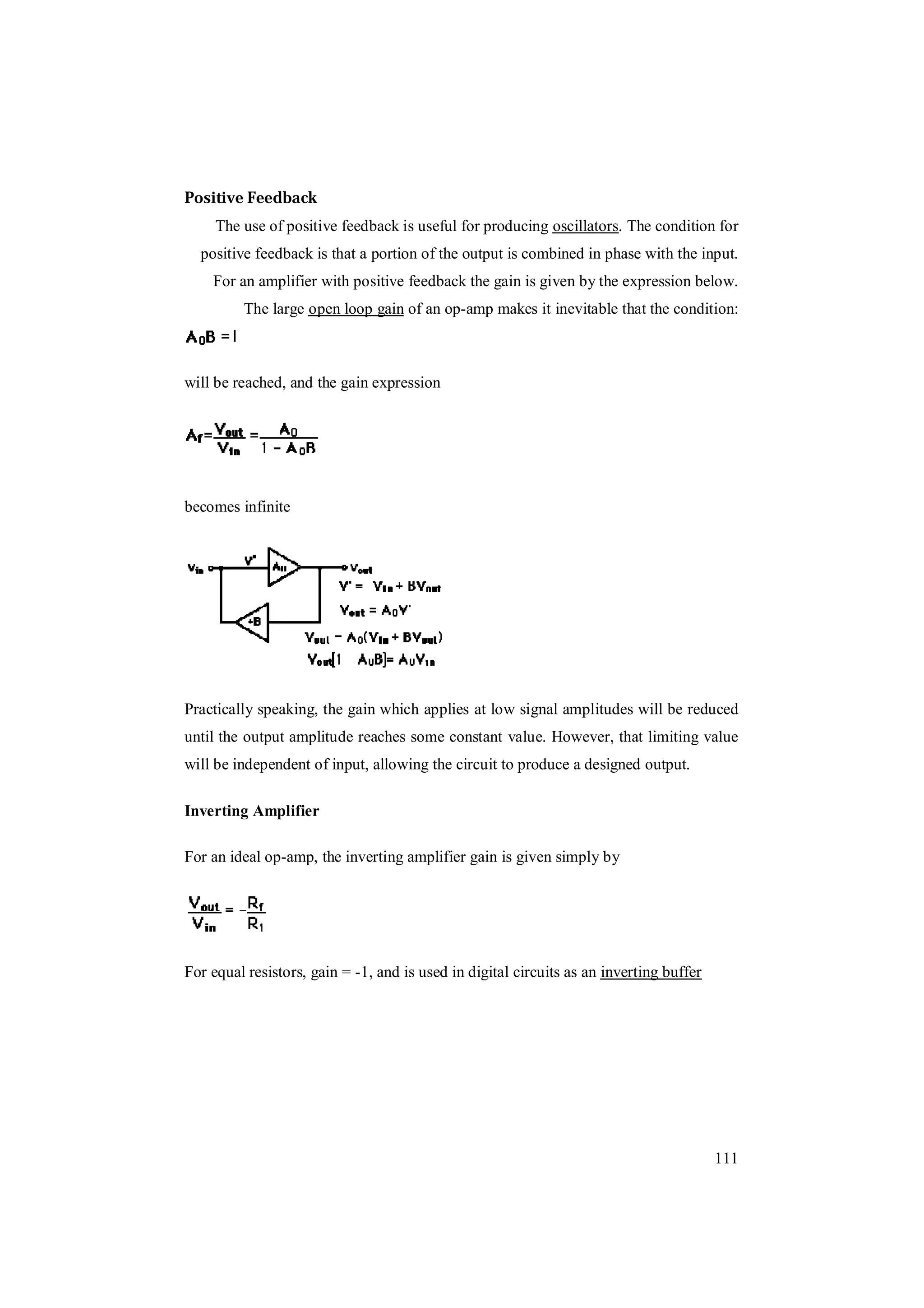 111
Positive Feedback
The use of positive feedback is useful for producing oscillators. The condition for
positive feedback is that a portion of the output is combined in phase with the input.
For an amplifier with positive feedback the gain is given by the expression below.
The large open loop gain of an op-amp makes it inevitable that the condition:
will be reached, and the gain expression
becomes infinite
Practically speaking, the gain which applies at low signal amplitudes will be reduced
until the output amplitude reaches some constant value. However, that limiting value
will be independent of input, allowing the circuit to produce a designed output.
Inverting Amplifier
For an ideal op-amp, the inverting amplifier gain is given simply by
For equal resistors, gain = -1, and is used in digital circuits as an inverting buffer
 