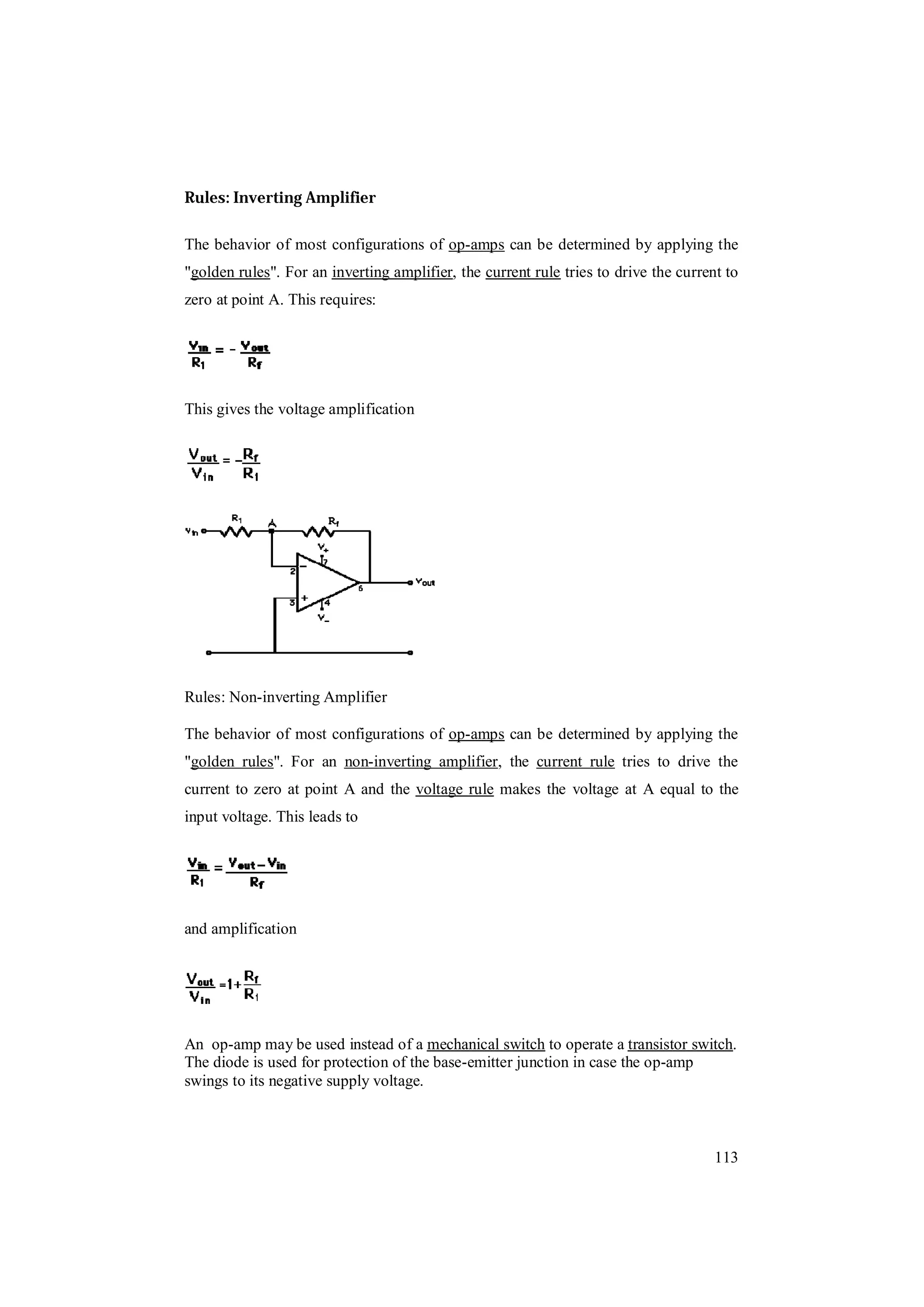 113
Rules: Inverting Amplifier
Rules: Non-inverting Amplifier
An op-amp may be used instead of a mechanical switch to operate a transistor switch.
The diode is used for protection of the base-emitter junction in case the op-amp
swings to its negative supply voltage.
The behavior of most configurations of op-amps can be determined by applying the
"golden rules". For an inverting amplifier, the current rule tries to drive the current to
zero at point A. This requires:
This gives the voltage amplification
The behavior of most configurations of op-amps can be determined by applying the
"golden rules". For an non-inverting amplifier, the current rule tries to drive the
current to zero at point A and the voltage rule makes the voltage at A equal to the
input voltage. This leads to
and amplification
 