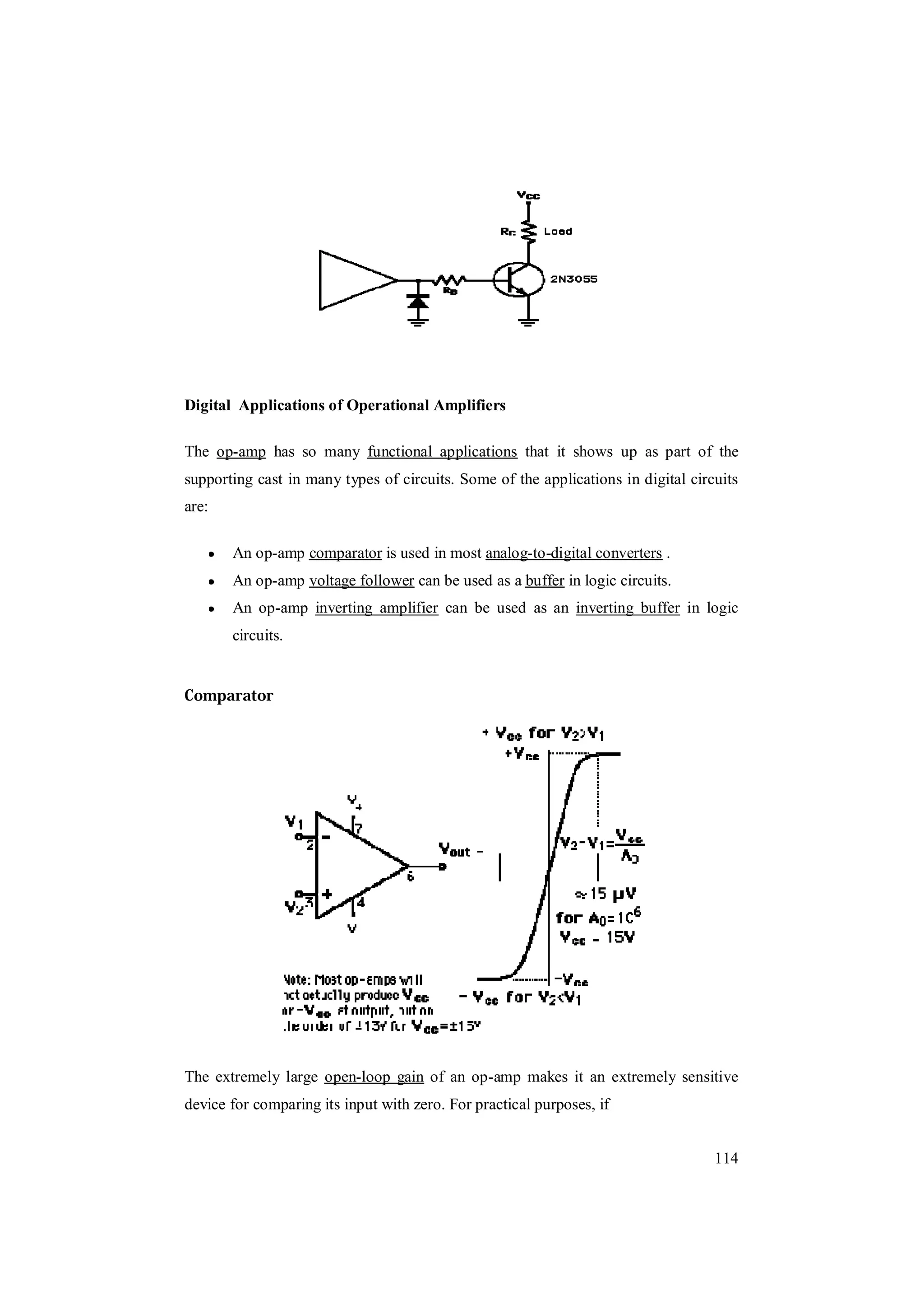 114
Digital Applications of Operational Amplifiers
The op-amp has so many functional applications that it shows up as part of the
supporting cast in many types of circuits. Some of the applications in digital circuits
are:
An op-amp comparator is used in most analog-to-digital converters .
An op-amp voltage follower can be used as a buffer in logic circuits.
An op-amp inverting amplifier can be used as an inverting buffer in logic
circuits.
Comparator
The extremely large open-loop gain of an op-amp makes it an extremely sensitive
device for comparing its input with zero. For practical purposes, if
 