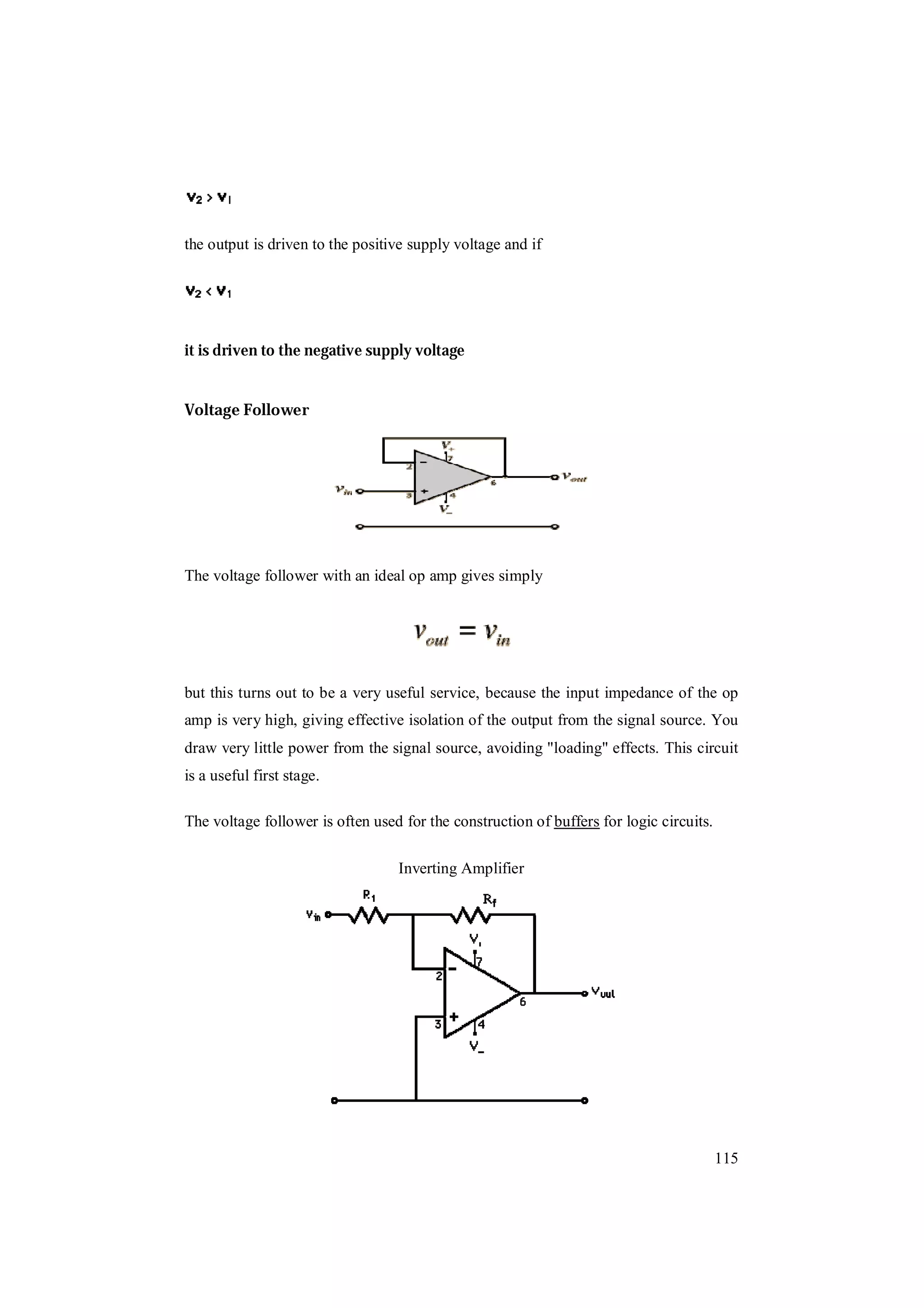 115
the output is driven to the positive supply voltage and if
it is driven to the negative supply voltage
Voltage Follower
The voltage follower with an ideal op amp gives simply
but this turns out to be a very useful service, because the input impedance of the op
amp is very high, giving effective isolation of the output from the signal source. You
draw very little power from the signal source, avoiding "loading" effects. This circuit
is a useful first stage.
The voltage follower is often used for the construction of buffers for logic circuits.
Inverting Amplifier
 