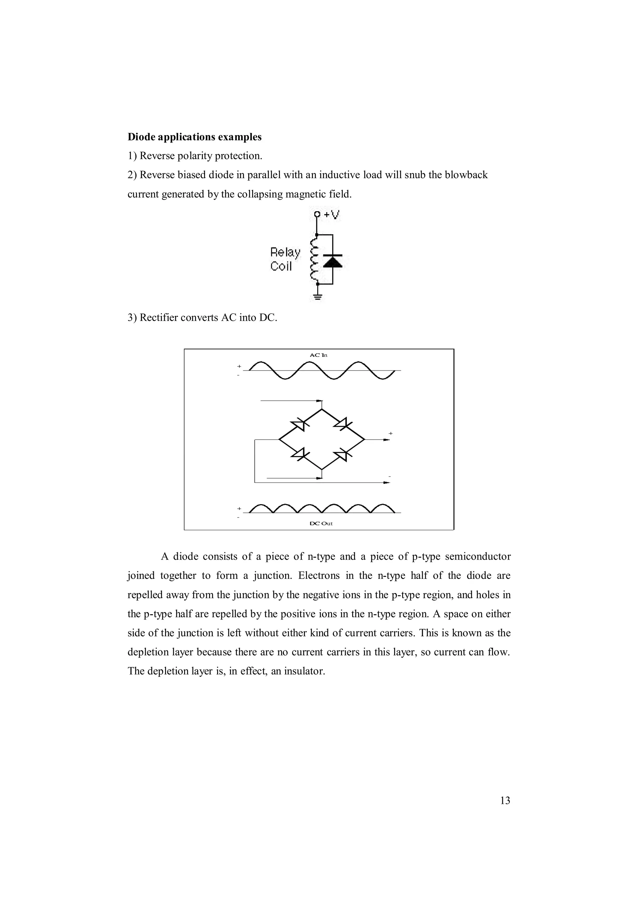13
Diode applications examples
1) Reverse polarity protection.
2) Reverse biased diode in parallel with an inductive load will snub the blowback
current generated by the collapsing magnetic field.
3) Rectifier converts AC into DC.
A diode consists of a piece of n-type and a piece of p-type semiconductor
joined together to form a junction. Electrons in the n-type half of the diode are
repelled away from the junction by the negative ions in the p-type region, and holes in
the p-type half are repelled by the positive ions in the n-type region. A space on either
side of the junction is left without either kind of current carriers. This is known as the
depletion layer because there are no current carriers in this layer, so current can flow.
The depletion layer is, in effect, an insulator.
 