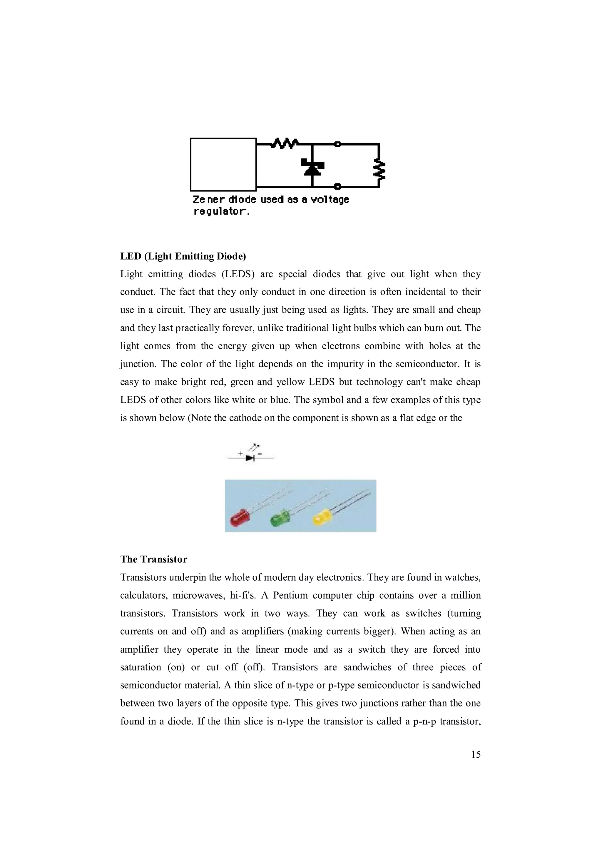 15
LED (Light Emitting Diode)
Light emitting diodes (LEDS) are special diodes that give out light when they
conduct. The fact that they only conduct in one direction is often incidental to their
use in a circuit. They are usually just being used as lights. They are small and cheap
and they last practically forever, unlike traditional light bulbs which can burn out. The
light comes from the energy given up when electrons combine with holes at the
junction. The color of the light depends on the impurity in the semiconductor. It is
easy to make bright red, green and yellow LEDS but technology can't make cheap
LEDS of other colors like white or blue. The symbol and a few examples of this type
is shown below (Note the cathode on the component is shown as a flat edge or the
The Transistor
Transistors underpin the whole of modern day electronics. They are found in watches,
calculators, microwaves, hi-fi's. A Pentium computer chip contains over a million
transistors. Transistors work in two ways. They can work as switches (turning
currents on and off) and as amplifiers (making currents bigger). When acting as an
amplifier they operate in the linear mode and as a switch they are forced into
saturation (on) or cut off (off). Transistors are sandwiches of three pieces of
semiconductor material. A thin slice of n-type or p-type semiconductor is sandwiched
between two layers of the opposite type. This gives two junctions rather than the one
found in a diode. If the thin slice is n-type the transistor is called a p-n-p transistor,
 