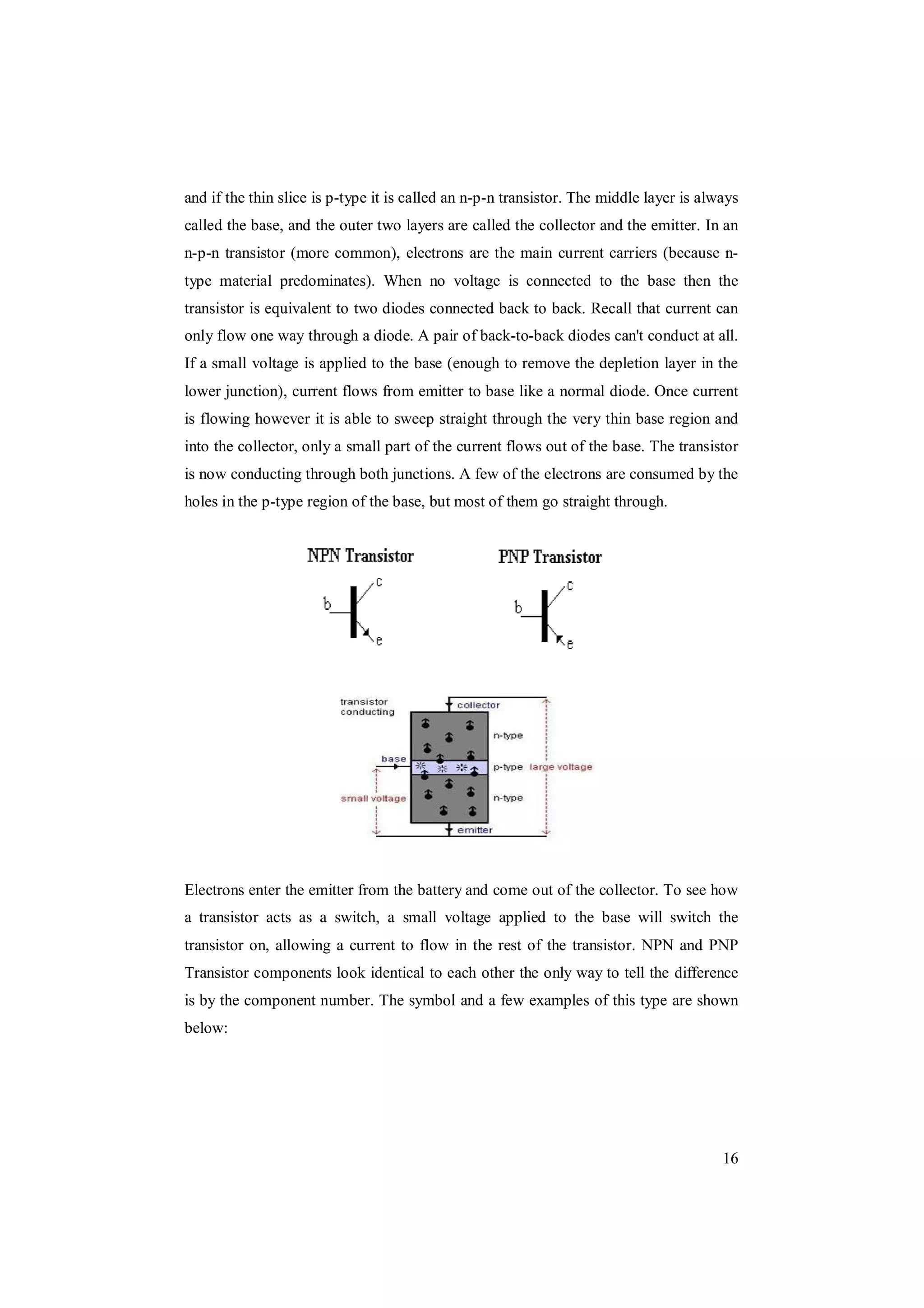 16
and if the thin slice is p-type it is called an n-p-n transistor. The middle layer is always
called the base, and the outer two layers are called the collector and the emitter. In an
n-p-n transistor (more common), electrons are the main current carriers (because n-
type material predominates). When no voltage is connected to the base then the
transistor is equivalent to two diodes connected back to back. Recall that current can
only flow one way through a diode. A pair of back-to-back diodes can't conduct at all.
If a small voltage is applied to the base (enough to remove the depletion layer in the
lower junction), current flows from emitter to base like a normal diode. Once current
is flowing however it is able to sweep straight through the very thin base region and
into the collector, only a small part of the current flows out of the base. The transistor
is now conducting through both junctions. A few of the electrons are consumed by the
holes in the p-type region of the base, but most of them go straight through.
Electrons enter the emitter from the battery and come out of the collector. To see how
a transistor acts as a switch, a small voltage applied to the base will switch the
transistor on, allowing a current to flow in the rest of the transistor. NPN and PNP
Transistor components look identical to each other the only way to tell the difference
is by the component number. The symbol and a few examples of this type are shown
below:
 