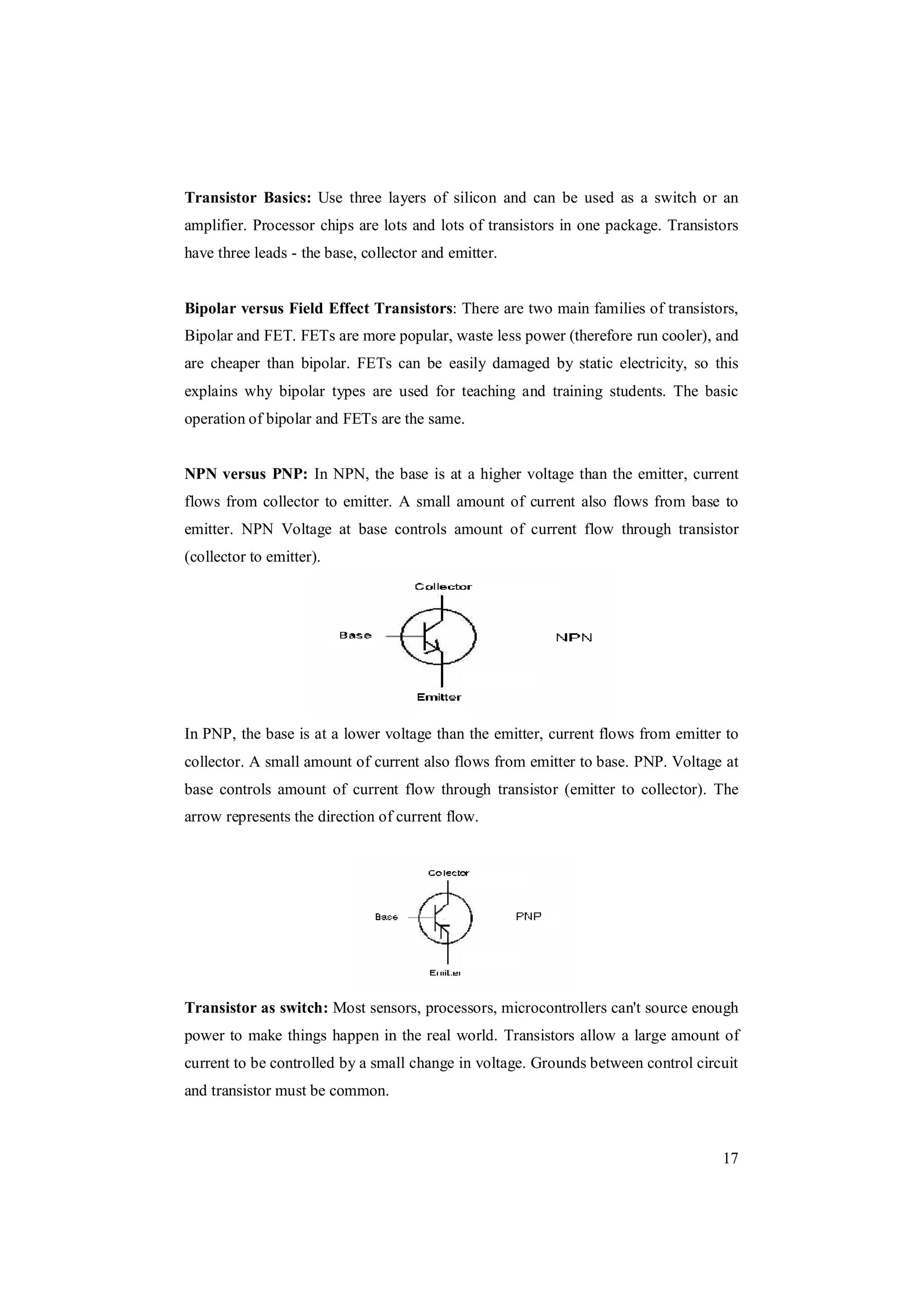 17
Transistor Basics: Use three layers of silicon and can be used as a switch or an
amplifier. Processor chips are lots and lots of transistors in one package. Transistors
have three leads - the base, collector and emitter.
Bipolar versus Field Effect Transistors: There are two main families of transistors,
Bipolar and FET. FETs are more popular, waste less power (therefore run cooler), and
are cheaper than bipolar. FETs can be easily damaged by static electricity, so this
explains why bipolar types are used for teaching and training students. The basic
operation of bipolar and FETs are the same.
NPN versus PNP: In NPN, the base is at a higher voltage than the emitter, current
flows from collector to emitter. A small amount of current also flows from base to
emitter. NPN Voltage at base controls amount of current flow through transistor
(collector to emitter).
In PNP, the base is at a lower voltage than the emitter, current flows from emitter to
collector. A small amount of current also flows from emitter to base. PNP. Voltage at
base controls amount of current flow through transistor (emitter to collector). The
arrow represents the direction of current flow.
Transistor as switch: Most sensors, processors, microcontrollers can't source enough
power to make things happen in the real world. Transistors allow a large amount of
current to be controlled by a small change in voltage. Grounds between control circuit
and transistor must be common.
 