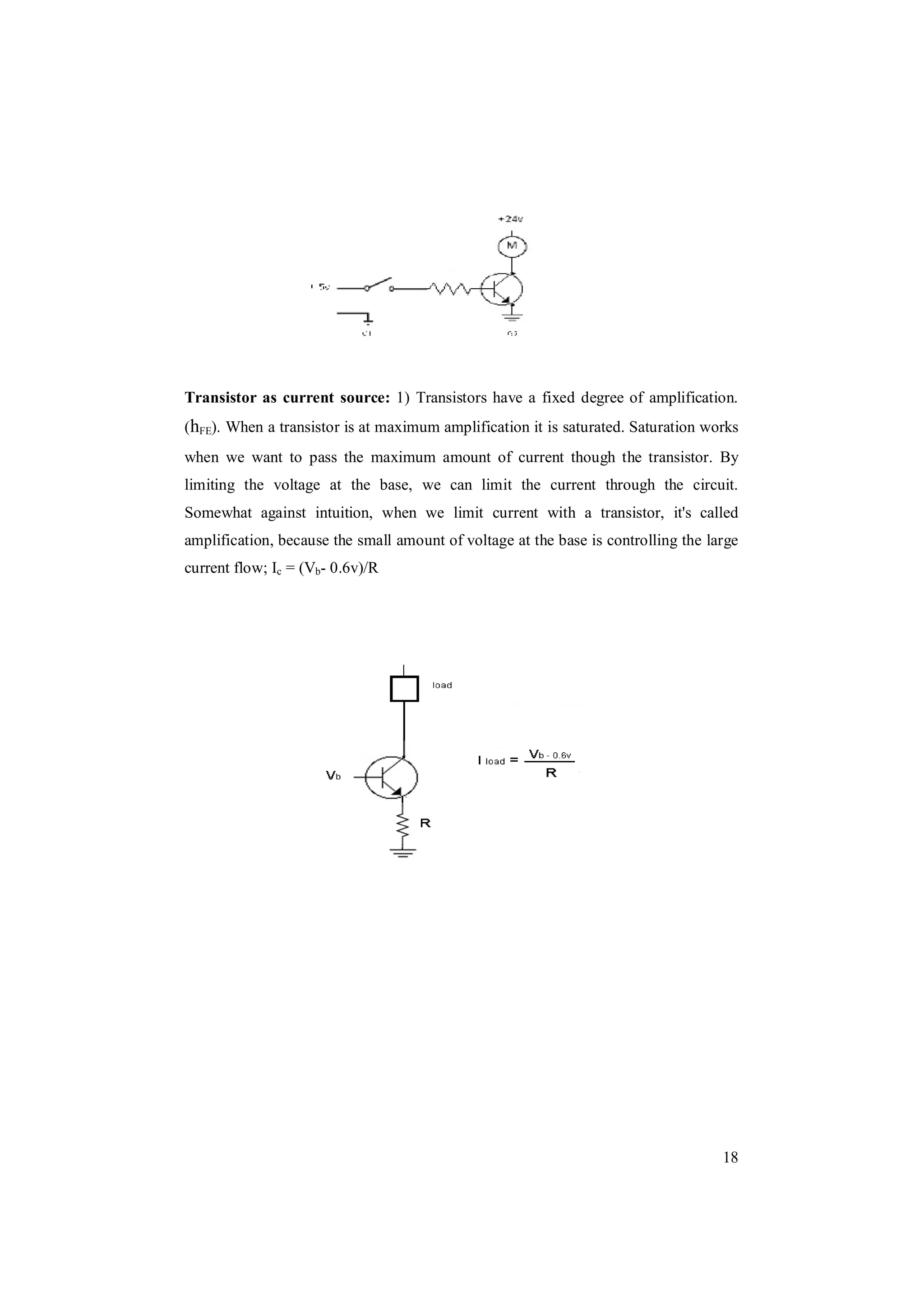 18
Transistor as current source: 1) Transistors have a fixed degree of amplification.
(hFE). When a transistor is at maximum amplification it is saturated. Saturation works
when we want to pass the maximum amount of current though the transistor. By
limiting the voltage at the base, we can limit the current through the circuit.
Somewhat against intuition, when we limit current with a transistor, it's called
amplification, because the small amount of voltage at the base is controlling the large
current flow; Ic = (Vb- 0.6v)/R
 