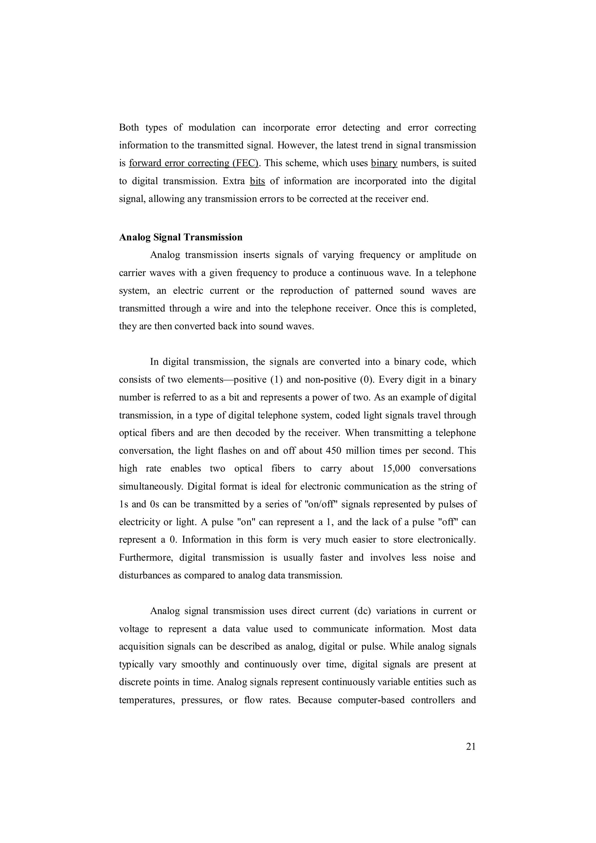 21
Both types of modulation can incorporate error detecting and error correcting
information to the transmitted signal. However, the latest trend in signal transmission
is forward error correcting (FEC). This scheme, which uses binary numbers, is suited
to digital transmission. Extra bits of information are incorporated into the digital
signal, allowing any transmission errors to be corrected at the receiver end.
Analog Signal Transmission
Analog transmission inserts signals of varying frequency or amplitude on
carrier waves with a given frequency to produce a continuous wave. In a telephone
system, an electric current or the reproduction of patterned sound waves are
transmitted through a wire and into the telephone receiver. Once this is completed,
they are then converted back into sound waves.
In digital transmission, the signals are converted into a binary code, which
consists of two elements—positive (1) and non-positive (0). Every digit in a binary
number is referred to as a bit and represents a power of two. As an example of digital
transmission, in a type of digital telephone system, coded light signals travel through
optical fibers and are then decoded by the receiver. When transmitting a telephone
conversation, the light flashes on and off about 450 million times per second. This
high rate enables two optical fibers to carry about 15,000 conversations
simultaneously. Digital format is ideal for electronic communication as the string of
1s and 0s can be transmitted by a series of "on/off" signals represented by pulses of
electricity or light. A pulse "on" can represent a 1, and the lack of a pulse "off" can
represent a 0. Information in this form is very much easier to store electronically.
Furthermore, digital transmission is usually faster and involves less noise and
disturbances as compared to analog data transmission.
Analog signal transmission uses direct current (dc) variations in current or
voltage to represent a data value used to communicate information. Most data
acquisition signals can be described as analog, digital or pulse. While analog signals
typically vary smoothly and continuously over time, digital signals are present at
discrete points in time. Analog signals represent continuously variable entities such as
temperatures, pressures, or flow rates. Because computer-based controllers and
 