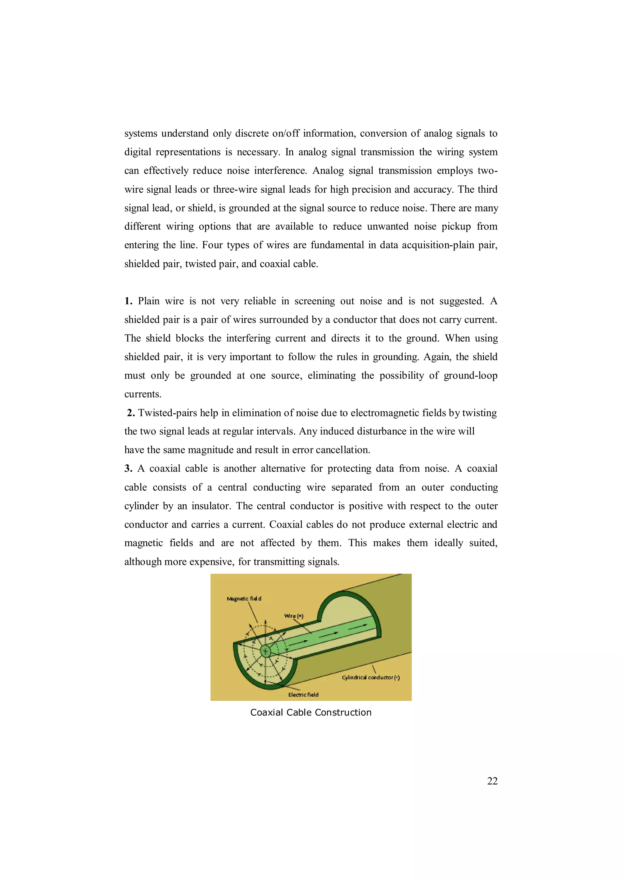 22
systems understand only discrete on/off information, conversion of analog signals to
digital representations is necessary. In analog signal transmission the wiring system
can effectively reduce noise interference. Analog signal transmission employs two-
wire signal leads or three-wire signal leads for high precision and accuracy. The third
signal lead, or shield, is grounded at the signal source to reduce noise. There are many
different wiring options that are available to reduce unwanted noise pickup from
entering the line. Four types of wires are fundamental in data acquisition-plain pair,
shielded pair, twisted pair, and coaxial cable.
1. Plain wire is not very reliable in screening out noise and is not suggested. A
shielded pair is a pair of wires surrounded by a conductor that does not carry current.
The shield blocks the interfering current and directs it to the ground. When using
shielded pair, it is very important to follow the rules in grounding. Again, the shield
must only be grounded at one source, eliminating the possibility of ground-loop
currents.
2. Twisted-pairs help in elimination of noise due to electromagnetic fields by twisting
the two signal leads at regular intervals. Any induced disturbance in the wire will
have the same magnitude and result in error cancellation.
3. A coaxial cable is another alternative for protecting data from noise. A coaxial
cable consists of a central conducting wire separated from an outer conducting
cylinder by an insulator. The central conductor is positive with respect to the outer
conductor and carries a current. Coaxial cables do not produce external electric and
magnetic fields and are not affected by them. This makes them ideally suited,
although more expensive, for transmitting signals.
Coaxial Cable Construction
 