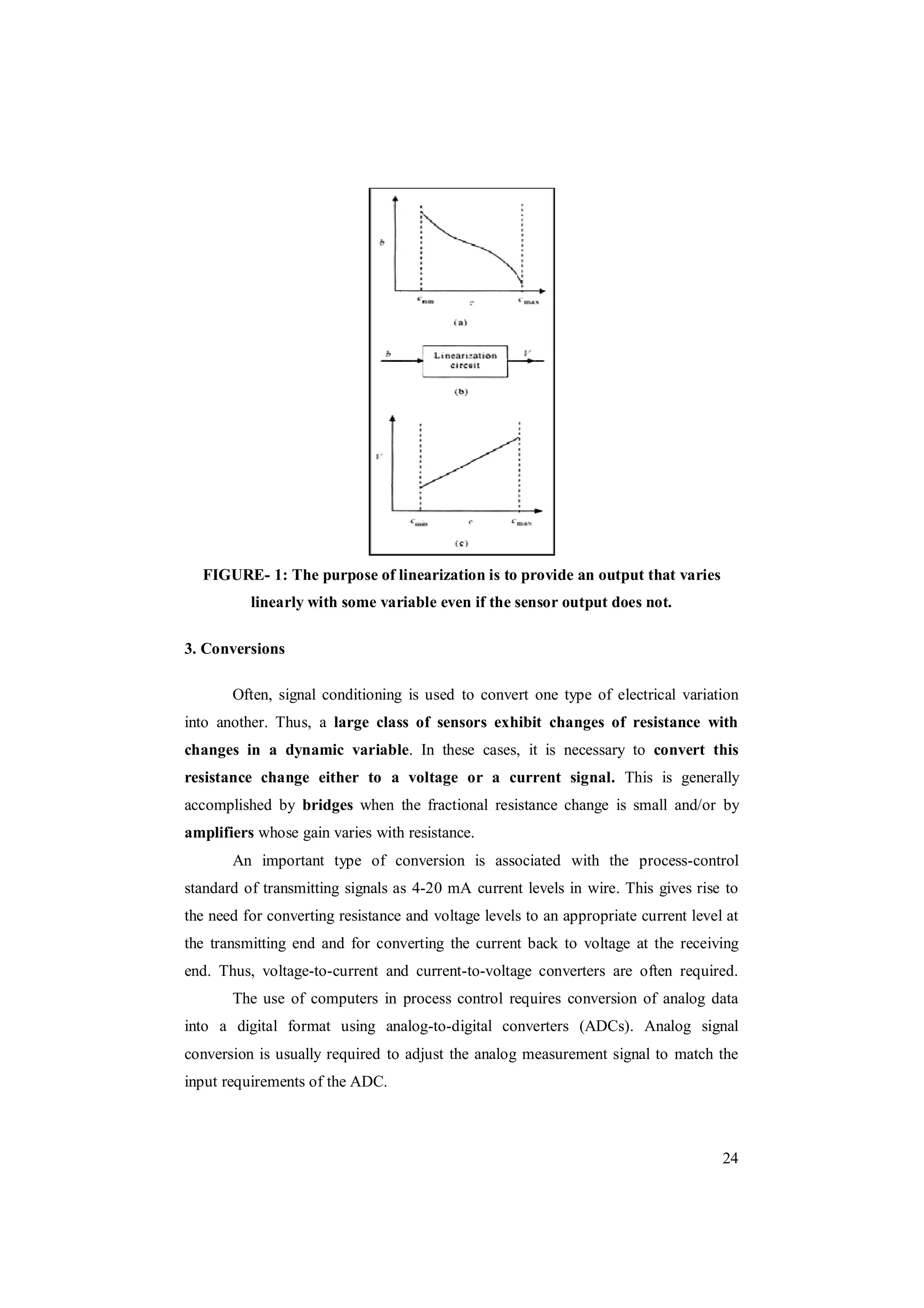 24
FIGURE- 1: The purpose of linearization is to provide an output that varies
linearly with some variable even if the sensor output does not.
3. Conversions
Often, signal conditioning is used to convert one type of electrical variation
into another. Thus, a large class of sensors exhibit changes of resistance with
changes in a dynamic variable. In these cases, it is necessary to convert this
resistance change either to a voltage or a current signal. This is generally
accomplished by bridges when the fractional resistance change is small and/or by
amplifiers whose gain varies with resistance.
An important type of conversion is associated with the process-control
standard of transmitting signals as 4-20 mA current levels in wire. This gives rise to
the need for converting resistance and voltage levels to an appropriate current level at
the transmitting end and for converting the current back to voltage at the receiving
end. Thus, voltage-to-current and current-to-voltage converters are often required.
The use of computers in process control requires conversion of analog data
into a digital format using analog-to-digital converters (ADCs). Analog signal
conversion is usually required to adjust the analog measurement signal to match the
input requirements of the ADC.
 