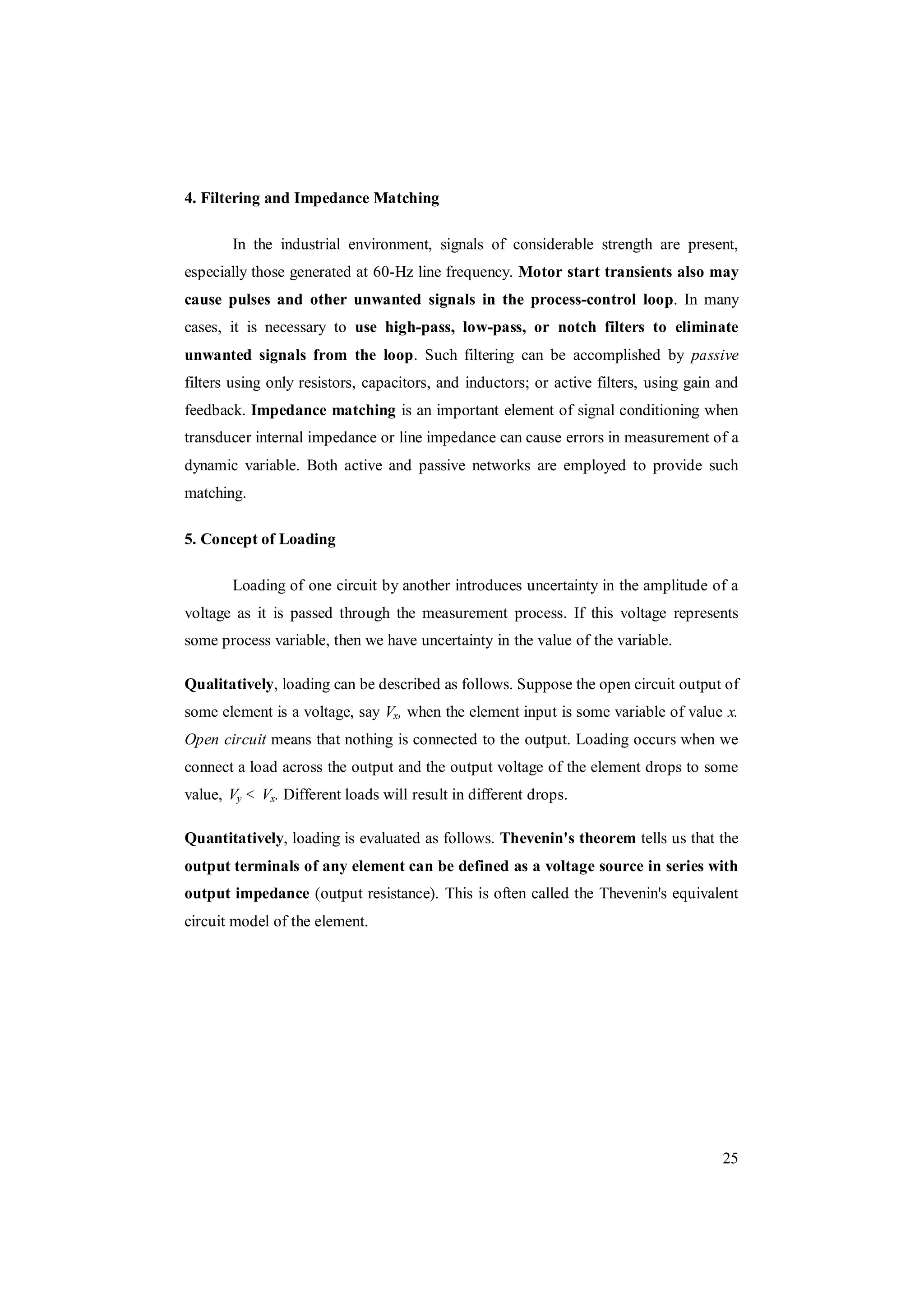 25
4. Filtering and Impedance Matching
In the industrial environment, signals of considerable strength are present,
especially those generated at 60-Hz line frequency. Motor start transients also may
cause pulses and other unwanted signals in the process-control loop. In many
cases, it is necessary to use high-pass, low-pass, or notch filters to eliminate
unwanted signals from the loop. Such filtering can be accomplished by passive
filters using only resistors, capacitors, and inductors; or active filters, using gain and
feedback. Impedance matching is an important element of signal conditioning when
transducer internal impedance or line impedance can cause errors in measurement of a
dynamic variable. Both active and passive networks are employed to provide such
matching.
5. Concept of Loading
Loading of one circuit by another introduces uncertainty in the amplitude of a
voltage as it is passed through the measurement process. If this voltage represents
some process variable, then we have uncertainty in the value of the variable.
Qualitatively, loading can be described as follows. Suppose the open circuit output of
some element is a voltage, say Vx, when the element input is some variable of value x.
Open circuit means that nothing is connected to the output. Loading occurs when we
connect a load across the output and the output voltage of the element drops to some
value, Vy < Vx. Different loads will result in different drops.
Quantitatively, loading is evaluated as follows. Thevenin's theorem tells us that the
output terminals of any element can be defined as a voltage source in series with
output impedance (output resistance). This is often called the Thevenin's equivalent
circuit model of the element.
 
