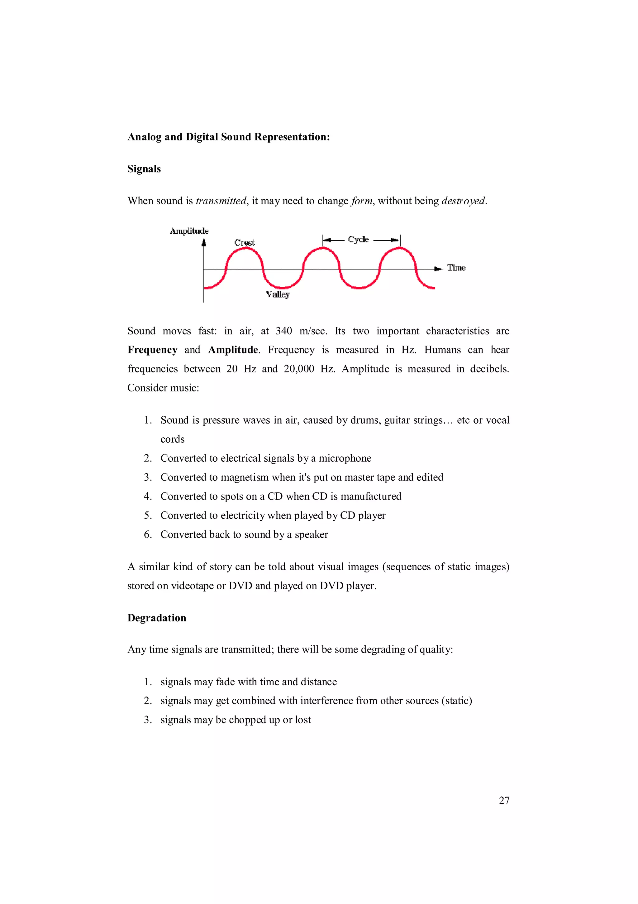 27
Analog and Digital Sound Representation:
Signals
When sound is transmitted, it may need to change form, without being destroyed.
Sound moves fast: in air, at 340 m/sec. Its two important characteristics are
Frequency and Amplitude. Frequency is measured in Hz. Humans can hear
frequencies between 20 Hz and 20,000 Hz. Amplitude is measured in decibels.
Consider music:
1. Sound is pressure waves in air, caused by drums, guitar strings… etc or vocal
cords
2. Converted to electrical signals by a microphone
3. Converted to magnetism when it's put on master tape and edited
4. Converted to spots on a CD when CD is manufactured
5. Converted to electricity when played by CD player
6. Converted back to sound by a speaker
A similar kind of story can be told about visual images (sequences of static images)
stored on videotape or DVD and played on DVD player.
Degradation
Any time signals are transmitted; there will be some degrading of quality:
1. signals may fade with time and distance
2. signals may get combined with interference from other sources (static)
3. signals may be chopped up or lost
 