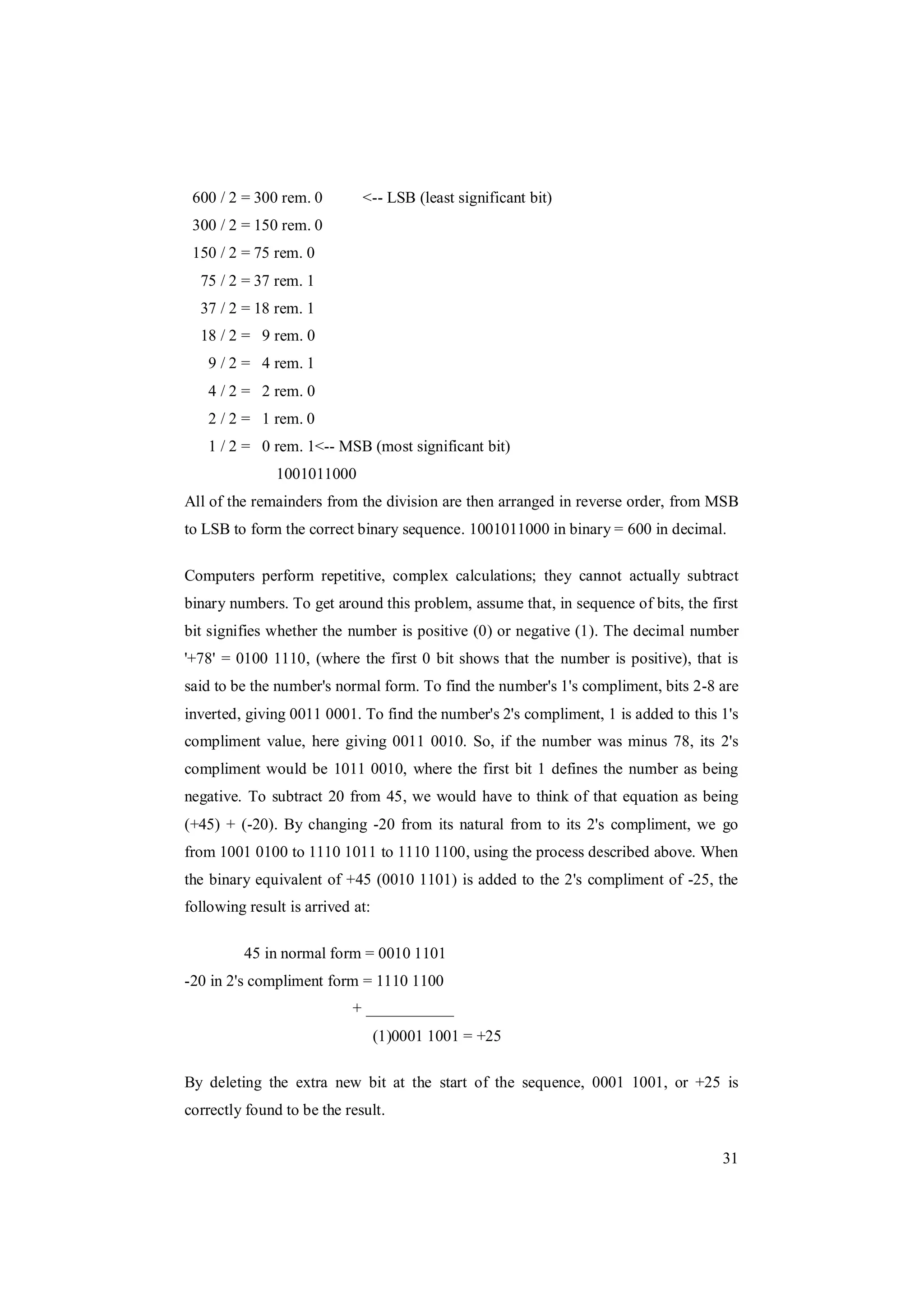31
600 / 2 = 300 rem. 0 <-- LSB (least significant bit)
300 / 2 = 150 rem. 0
150 / 2 = 75 rem. 0
75 / 2 = 37 rem. 1
37 / 2 = 18 rem. 1
18 / 2 = 9 rem. 0
9 / 2 = 4 rem. 1
4 / 2 = 2 rem. 0
2 / 2 = 1 rem. 0
1 / 2 = 0 rem. 1<-- MSB (most significant bit)
1001011000
All of the remainders from the division are then arranged in reverse order, from MSB
to LSB to form the correct binary sequence. 1001011000 in binary = 600 in decimal.
Computers perform repetitive, complex calculations; they cannot actually subtract
binary numbers. To get around this problem, assume that, in sequence of bits, the first
bit signifies whether the number is positive (0) or negative (1). The decimal number
'+78' = 0100 1110, (where the first 0 bit shows that the number is positive), that is
said to be the number's normal form. To find the number's 1's compliment, bits 2-8 are
inverted, giving 0011 0001. To find the number's 2's compliment, 1 is added to this 1's
compliment value, here giving 0011 0010. So, if the number was minus 78, its 2's
compliment would be 1011 0010, where the first bit 1 defines the number as being
negative. To subtract 20 from 45, we would have to think of that equation as being
(+45) + (-20). By changing -20 from its natural from to its 2's compliment, we go
from 1001 0100 to 1110 1011 to 1110 1100, using the process described above. When
the binary equivalent of +45 (0010 1101) is added to the 2's compliment of -25, the
following result is arrived at:
45 in normal form = 0010 1101
-20 in 2's compliment form = 1110 1100
+ ___________
(1)0001 1001 = +25
By deleting the extra new bit at the start of the sequence, 0001 1001, or +25 is
correctly found to be the result.
 