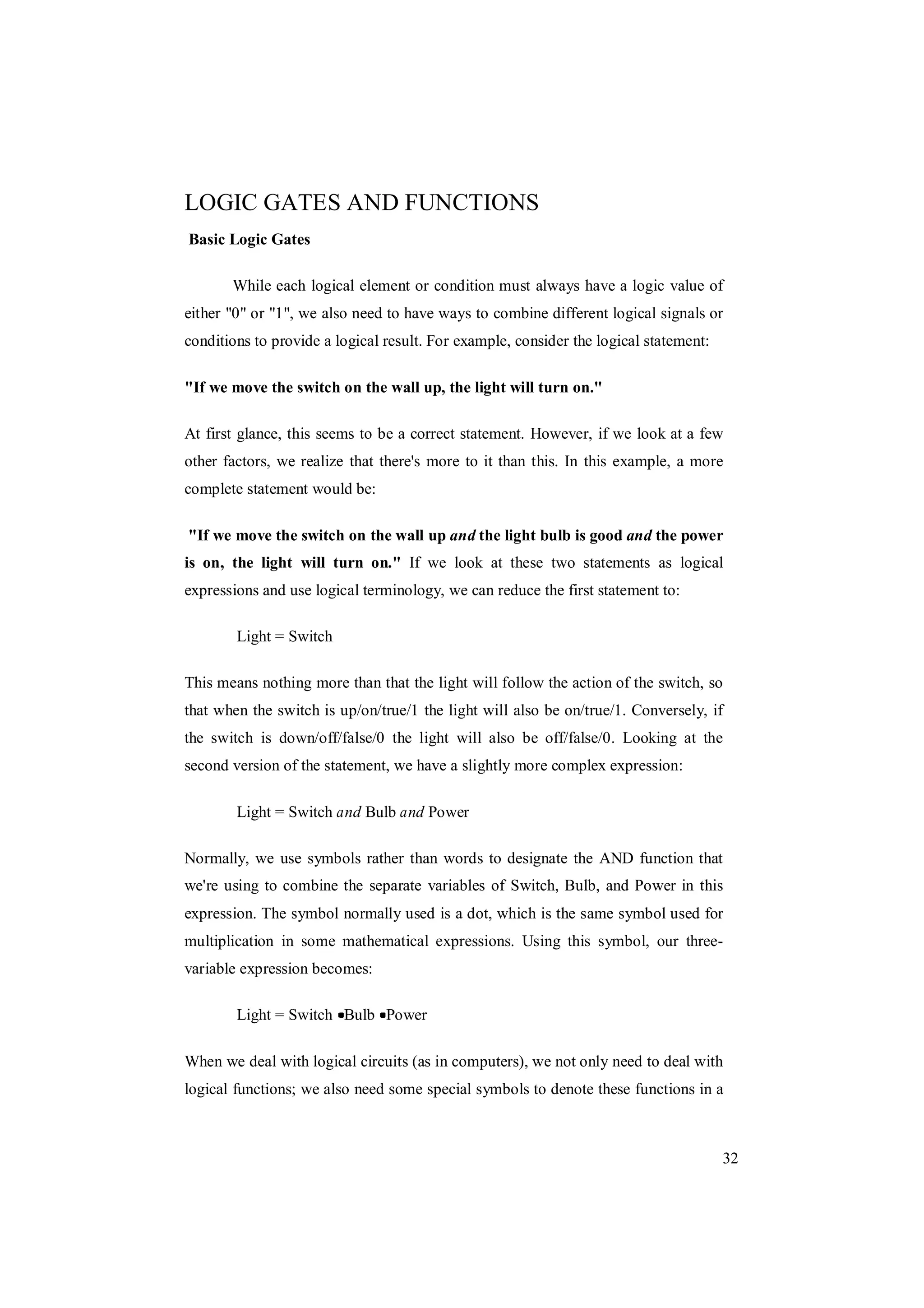 32
LOGIC GATES AND FUNCTIONS
Basic Logic Gates
While each logical element or condition must always have a logic value of
either "0" or "1", we also need to have ways to combine different logical signals or
conditions to provide a logical result. For example, consider the logical statement:
"If we move the switch on the wall up, the light will turn on."
At first glance, this seems to be a correct statement. However, if we look at a few
other factors, we realize that there's more to it than this. In this example, a more
complete statement would be:
"If we move the switch on the wall up and the light bulb is good and the power
is on, the light will turn on." If we look at these two statements as logical
expressions and use logical terminology, we can reduce the first statement to:
Light = Switch
This means nothing more than that the light will follow the action of the switch, so
that when the switch is up/on/true/1 the light will also be on/true/1. Conversely, if
the switch is down/off/false/0 the light will also be off/false/0. Looking at the
second version of the statement, we have a slightly more complex expression:
Light = Switch and Bulb and Power
Normally, we use symbols rather than words to designate the AND function that
we're using to combine the separate variables of Switch, Bulb, and Power in this
expression. The symbol normally used is a dot, which is the same symbol used for
multiplication in some mathematical expressions. Using this symbol, our three-
variable expression becomes:
Light = Switch Bulb Power
When we deal with logical circuits (as in computers), we not only need to deal with
logical functions; we also need some special symbols to denote these functions in a
 