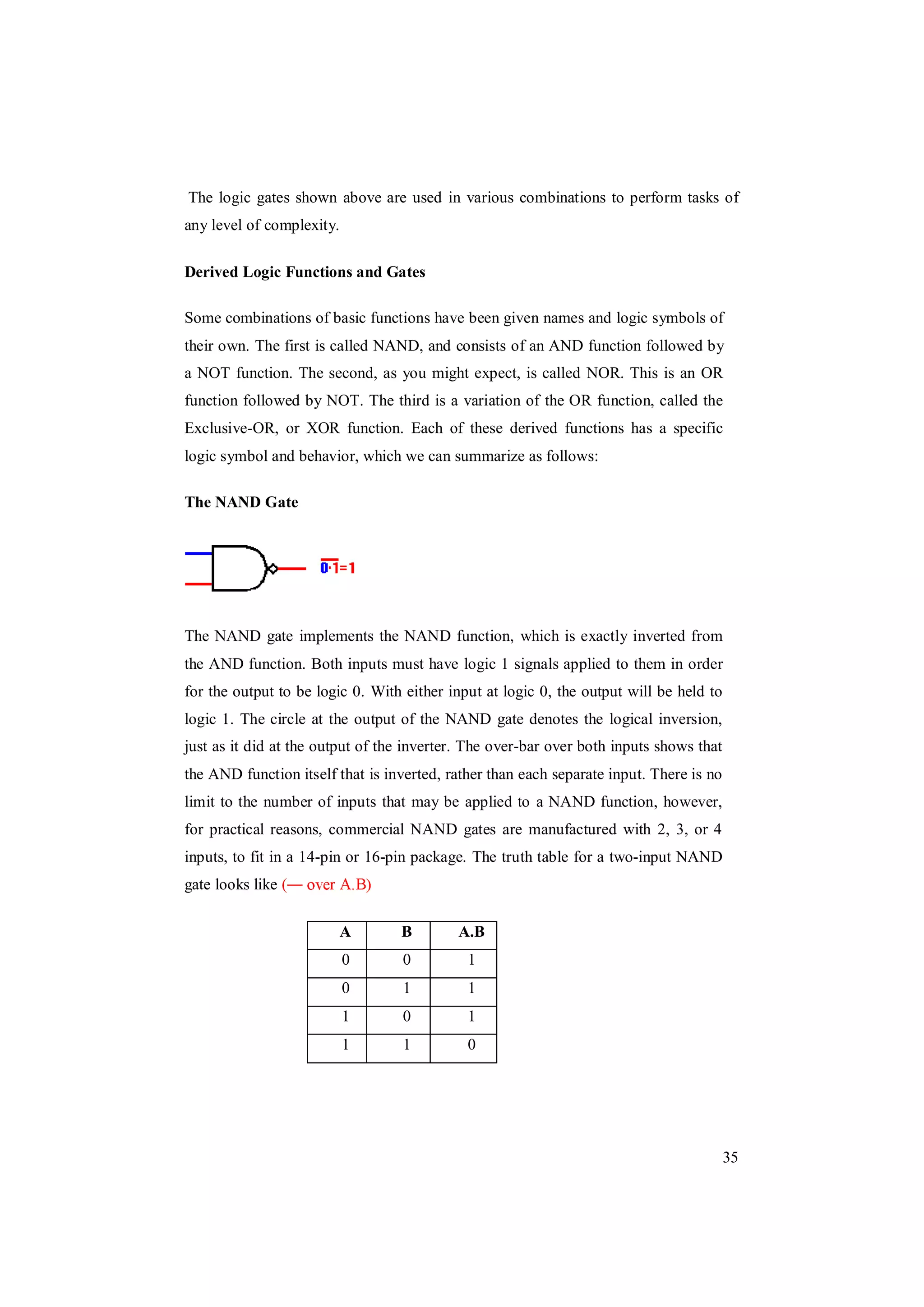 35
The logic gates shown above are used in various combinations to perform tasks of
any level of complexity.
Derived Logic Functions and Gates
Some combinations of basic functions have been given names and logic symbols of
their own. The first is called NAND, and consists of an AND function followed by
a NOT function. The second, as you might expect, is called NOR. This is an OR
function followed by NOT. The third is a variation of the OR function, called the
Exclusive-OR, or XOR function. Each of these derived functions has a specific
logic symbol and behavior, which we can summarize as follows:
The NAND Gate
The NAND gate implements the NAND function, which is exactly inverted from
the AND function. Both inputs must have logic 1 signals applied to them in order
for the output to be logic 0. With either input at logic 0, the output will be held to
logic 1. The circle at the output of the NAND gate denotes the logical inversion,
just as it did at the output of the inverter. The over-bar over both inputs shows that
the AND function itself that is inverted, rather than each separate input. There is no
limit to the number of inputs that may be applied to a NAND function, however,
for practical reasons, commercial NAND gates are manufactured with 2, 3, or 4
inputs, to fit in a 14-pin or 16-pin package. The truth table for a two-input NAND
gate looks like (
A B A.B
0 0 1
0 1 1
1 0 1
1 1 0
 