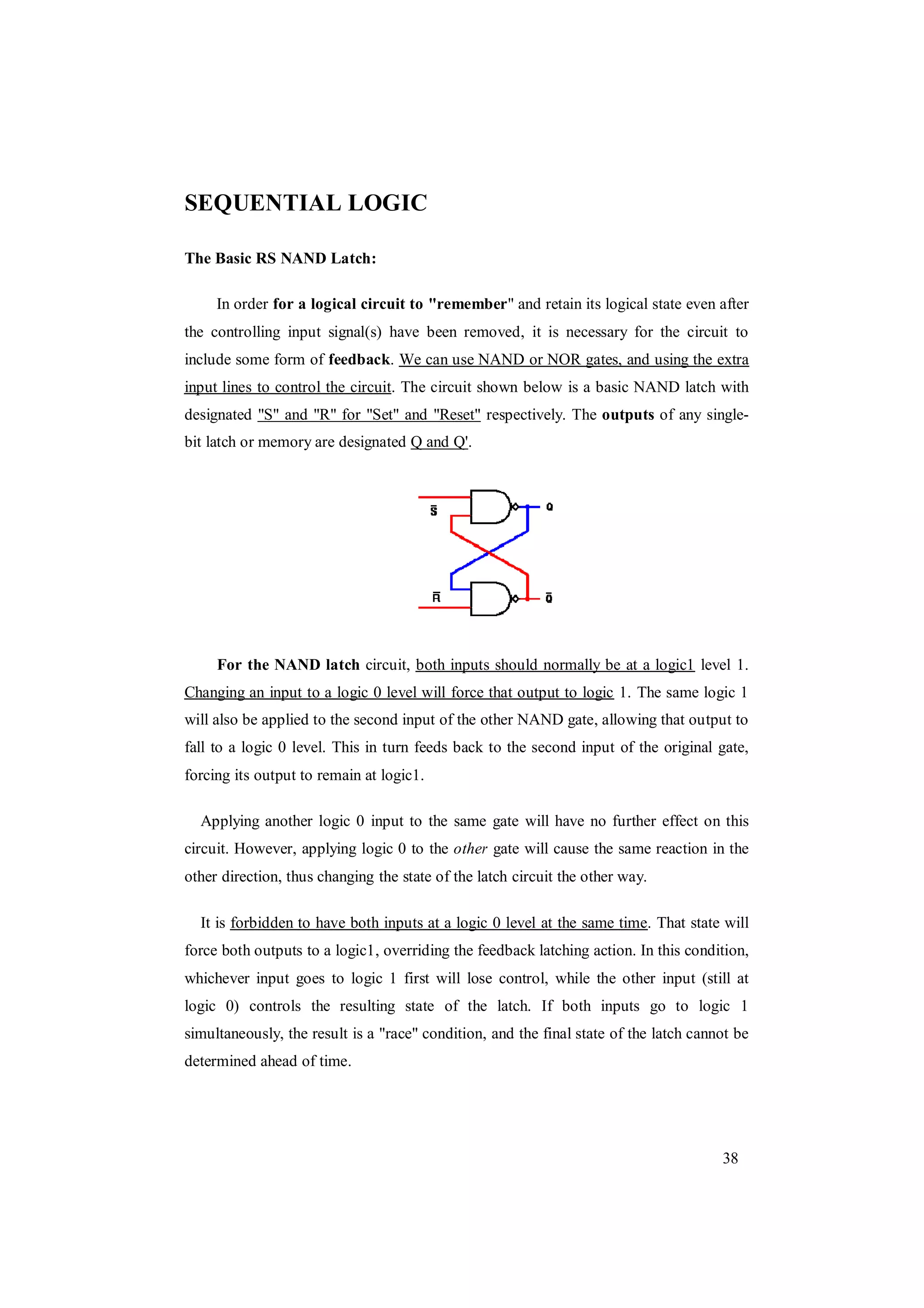 38
SEQUENTIAL LOGIC
The Basic RS NAND Latch:
In order for a logical circuit to "remember" and retain its logical state even after
the controlling input signal(s) have been removed, it is necessary for the circuit to
include some form of feedback. We can use NAND or NOR gates, and using the extra
input lines to control the circuit. The circuit shown below is a basic NAND latch with
designated "S" and "R" for "Set" and "Reset" respectively. The outputs of any single-
bit latch or memory are designated Q and Q'.
For the NAND latch circuit, both inputs should normally be at a logic1 level 1.
Changing an input to a logic 0 level will force that output to logic 1. The same logic 1
will also be applied to the second input of the other NAND gate, allowing that output to
fall to a logic 0 level. This in turn feeds back to the second input of the original gate,
forcing its output to remain at logic1.
Applying another logic 0 input to the same gate will have no further effect on this
circuit. However, applying logic 0 to the other gate will cause the same reaction in the
other direction, thus changing the state of the latch circuit the other way.
It is forbidden to have both inputs at a logic 0 level at the same time. That state will
force both outputs to a logic1, overriding the feedback latching action. In this condition,
whichever input goes to logic 1 first will lose control, while the other input (still at
logic 0) controls the resulting state of the latch. If both inputs go to logic 1
simultaneously, the result is a "race" condition, and the final state of the latch cannot be
determined ahead of time.
 