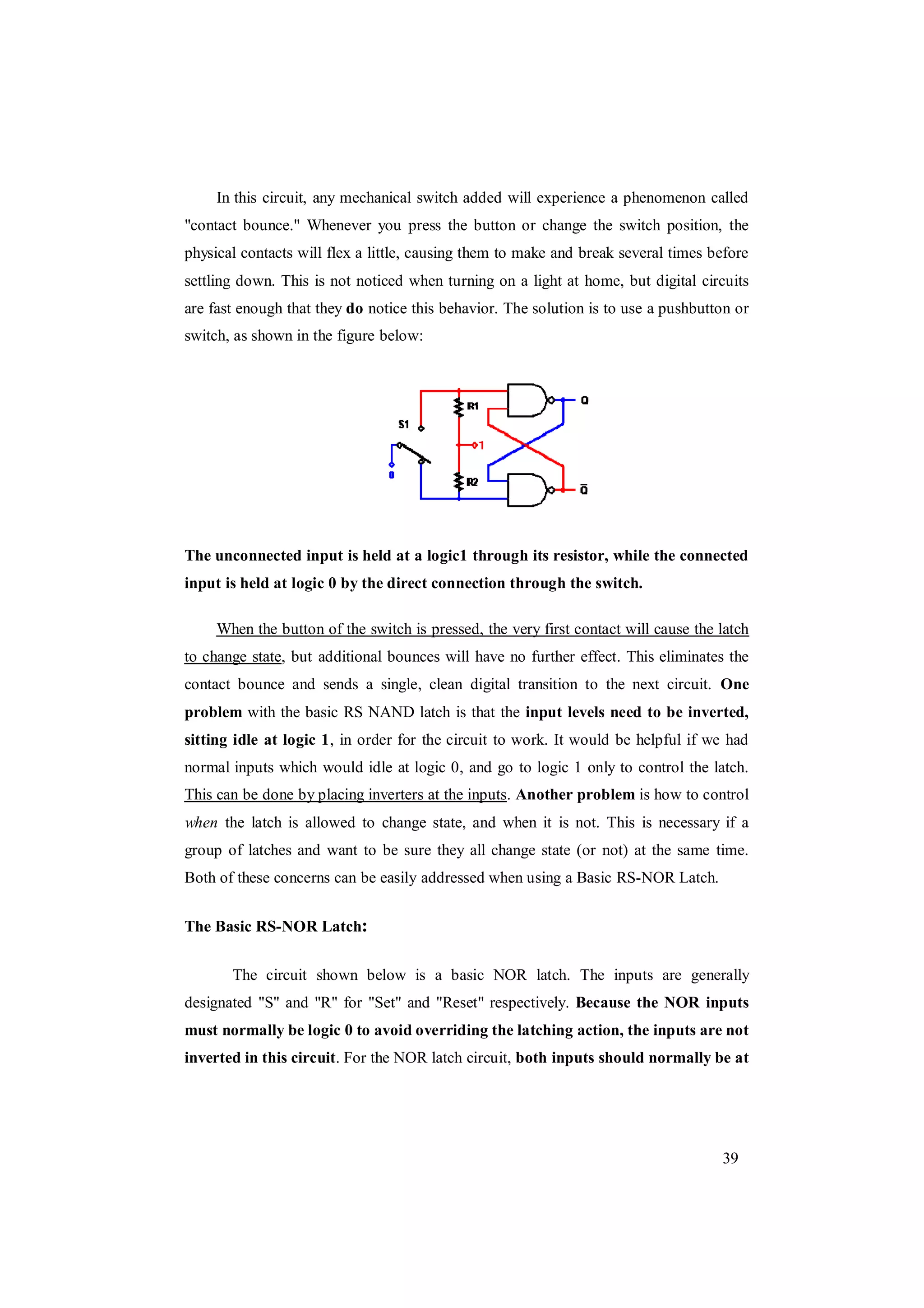 39
In this circuit, any mechanical switch added will experience a phenomenon called
"contact bounce." Whenever you press the button or change the switch position, the
physical contacts will flex a little, causing them to make and break several times before
settling down. This is not noticed when turning on a light at home, but digital circuits
are fast enough that they do notice this behavior. The solution is to use a pushbutton or
switch, as shown in the figure below:
The unconnected input is held at a logic1 through its resistor, while the connected
input is held at logic 0 by the direct connection through the switch.
When the button of the switch is pressed, the very first contact will cause the latch
to change state, but additional bounces will have no further effect. This eliminates the
contact bounce and sends a single, clean digital transition to the next circuit. One
problem with the basic RS NAND latch is that the input levels need to be inverted,
sitting idle at logic 1, in order for the circuit to work. It would be helpful if we had
normal inputs which would idle at logic 0, and go to logic 1 only to control the latch.
This can be done by placing inverters at the inputs. Another problem is how to control
when the latch is allowed to change state, and when it is not. This is necessary if a
group of latches and want to be sure they all change state (or not) at the same time.
Both of these concerns can be easily addressed when using a Basic RS-NOR Latch.
The Basic RS-NOR Latch:
The circuit shown below is a basic NOR latch. The inputs are generally
designated "S" and "R" for "Set" and "Reset" respectively. Because the NOR inputs
must normally be logic 0 to avoid overriding the latching action, the inputs are not
inverted in this circuit. For the NOR latch circuit, both inputs should normally be at
 