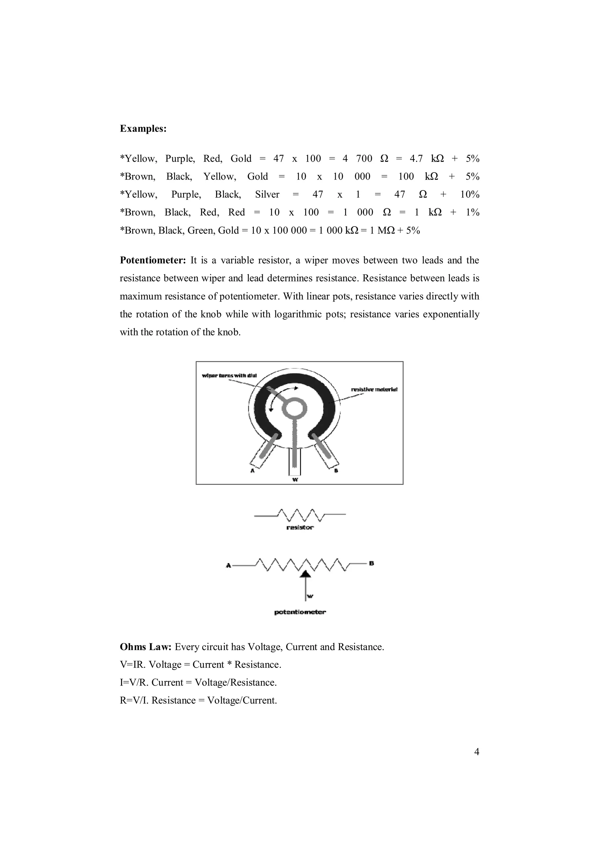 4
Examples:
*Yellow, Purple, Red, Gold = 47 x 100 = 4 700 = 4.7 + 5%
*Brown, Black, Yellow, Gold = 10 x 10 000 = 100 + 5%
*Yellow, Purple, Black, Silver = 47 x 1 = 47 + 10%
*Brown, Black, Red, Red = 10 x 100 = 1 000 = 1 + 1%
*Brown, Black, Green, Gold = 10 x 100 000 = 1 000 = 1 M + 5%
Potentiometer: It is a variable resistor, a wiper moves between two leads and the
resistance between wiper and lead determines resistance. Resistance between leads is
maximum resistance of potentiometer. With linear pots, resistance varies directly with
the rotation of the knob while with logarithmic pots; resistance varies exponentially
with the rotation of the knob.
Ohms Law: Every circuit has Voltage, Current and Resistance.
V=IR. Voltage = Current * Resistance.
I=V/R. Current = Voltage/Resistance.
R=V/I. Resistance = Voltage/Current.
 
