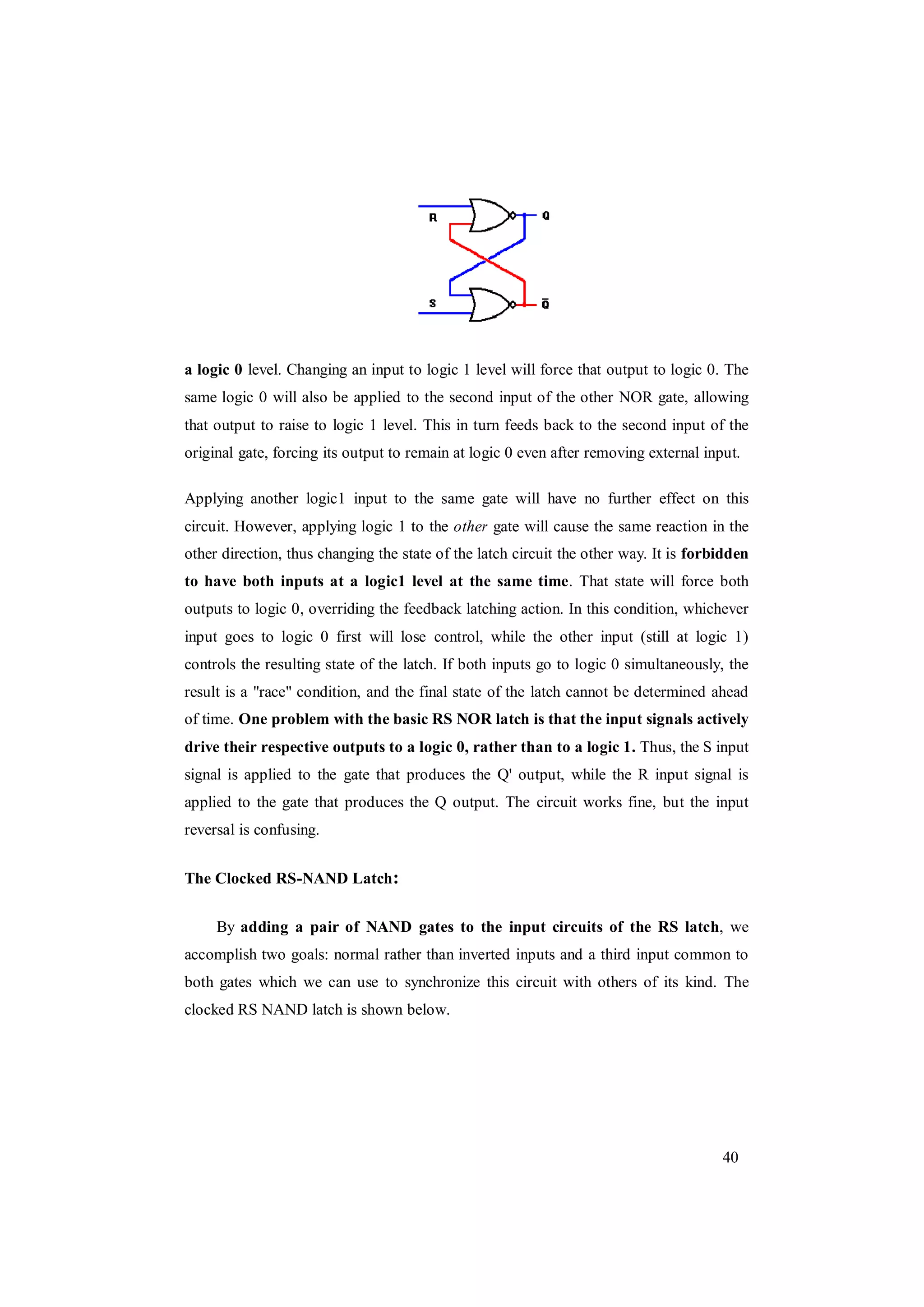 40
a logic 0 level. Changing an input to logic 1 level will force that output to logic 0. The
same logic 0 will also be applied to the second input of the other NOR gate, allowing
that output to raise to logic 1 level. This in turn feeds back to the second input of the
original gate, forcing its output to remain at logic 0 even after removing external input.
Applying another logic1 input to the same gate will have no further effect on this
circuit. However, applying logic 1 to the other gate will cause the same reaction in the
other direction, thus changing the state of the latch circuit the other way. It is forbidden
to have both inputs at a logic1 level at the same time. That state will force both
outputs to logic 0, overriding the feedback latching action. In this condition, whichever
input goes to logic 0 first will lose control, while the other input (still at logic 1)
controls the resulting state of the latch. If both inputs go to logic 0 simultaneously, the
result is a "race" condition, and the final state of the latch cannot be determined ahead
of time. One problem with the basic RS NOR latch is that the input signals actively
drive their respective outputs to a logic 0, rather than to a logic 1. Thus, the S input
signal is applied to the gate that produces the Q' output, while the R input signal is
applied to the gate that produces the Q output. The circuit works fine, but the input
reversal is confusing.
The Clocked RS-NAND Latch:
By adding a pair of NAND gates to the input circuits of the RS latch, we
accomplish two goals: normal rather than inverted inputs and a third input common to
both gates which we can use to synchronize this circuit with others of its kind. The
clocked RS NAND latch is shown below.
 