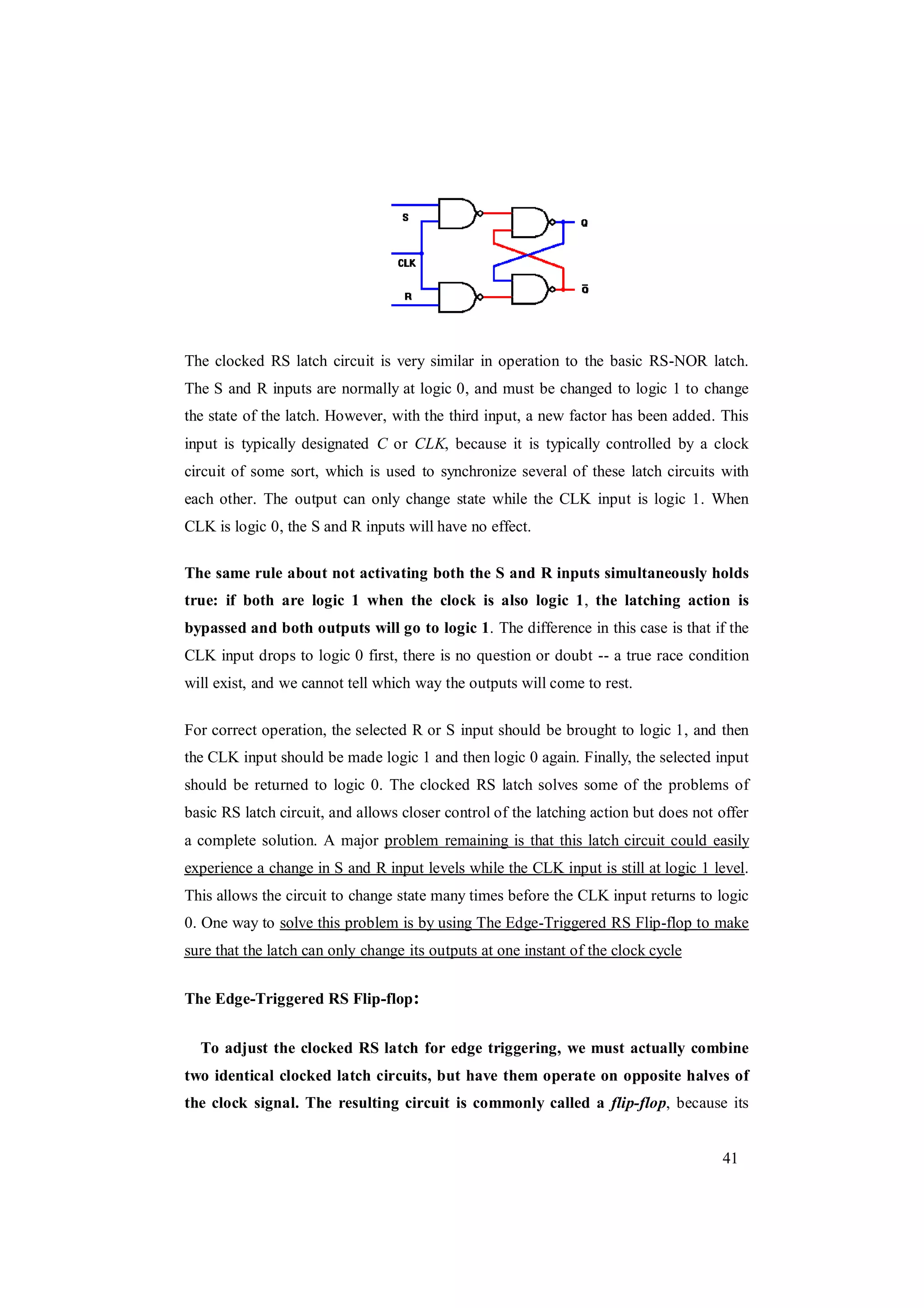 41
The clocked RS latch circuit is very similar in operation to the basic RS-NOR latch.
The S and R inputs are normally at logic 0, and must be changed to logic 1 to change
the state of the latch. However, with the third input, a new factor has been added. This
input is typically designated C or CLK, because it is typically controlled by a clock
circuit of some sort, which is used to synchronize several of these latch circuits with
each other. The output can only change state while the CLK input is logic 1. When
CLK is logic 0, the S and R inputs will have no effect.
The same rule about not activating both the S and R inputs simultaneously holds
true: if both are logic 1 when the clock is also logic 1, the latching action is
bypassed and both outputs will go to logic 1. The difference in this case is that if the
CLK input drops to logic 0 first, there is no question or doubt -- a true race condition
will exist, and we cannot tell which way the outputs will come to rest.
For correct operation, the selected R or S input should be brought to logic 1, and then
the CLK input should be made logic 1 and then logic 0 again. Finally, the selected input
should be returned to logic 0. The clocked RS latch solves some of the problems of
basic RS latch circuit, and allows closer control of the latching action but does not offer
a complete solution. A major problem remaining is that this latch circuit could easily
experience a change in S and R input levels while the CLK input is still at logic 1 level.
This allows the circuit to change state many times before the CLK input returns to logic
0. One way to solve this problem is by using The Edge-Triggered RS Flip-flop to make
sure that the latch can only change its outputs at one instant of the clock cycle
The Edge-Triggered RS Flip-flop:
To adjust the clocked RS latch for edge triggering, we must actually combine
two identical clocked latch circuits, but have them operate on opposite halves of
the clock signal. The resulting circuit is commonly called a flip-flop, because its
 