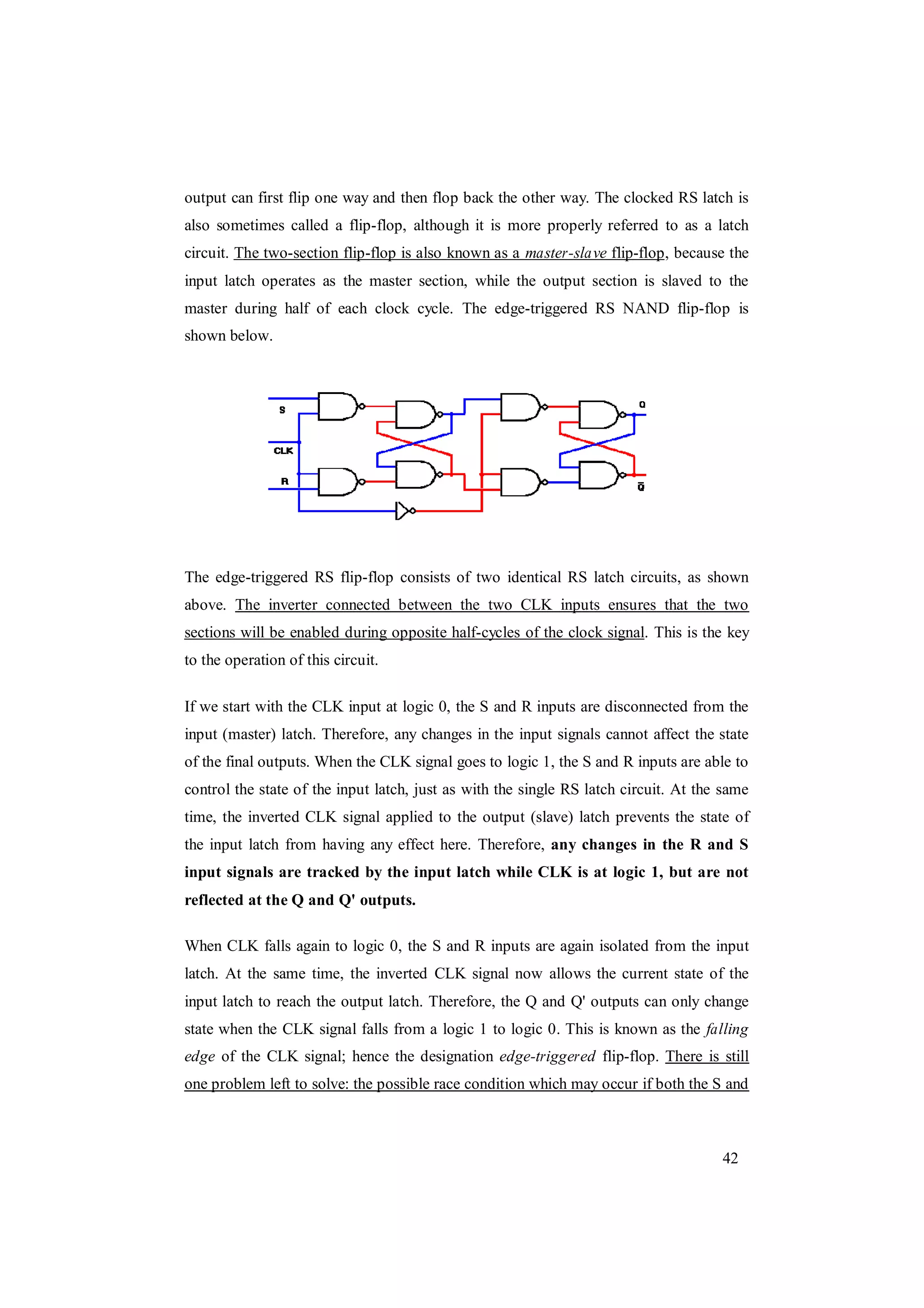 42
output can first flip one way and then flop back the other way. The clocked RS latch is
also sometimes called a flip-flop, although it is more properly referred to as a latch
circuit. The two-section flip-flop is also known as a master-slave flip-flop, because the
input latch operates as the master section, while the output section is slaved to the
master during half of each clock cycle. The edge-triggered RS NAND flip-flop is
shown below.
The edge-triggered RS flip-flop consists of two identical RS latch circuits, as shown
above. The inverter connected between the two CLK inputs ensures that the two
sections will be enabled during opposite half-cycles of the clock signal. This is the key
to the operation of this circuit.
If we start with the CLK input at logic 0, the S and R inputs are disconnected from the
input (master) latch. Therefore, any changes in the input signals cannot affect the state
of the final outputs. When the CLK signal goes to logic 1, the S and R inputs are able to
control the state of the input latch, just as with the single RS latch circuit. At the same
time, the inverted CLK signal applied to the output (slave) latch prevents the state of
the input latch from having any effect here. Therefore, any changes in the R and S
input signals are tracked by the input latch while CLK is at logic 1, but are not
reflected at the Q and Q' outputs.
When CLK falls again to logic 0, the S and R inputs are again isolated from the input
latch. At the same time, the inverted CLK signal now allows the current state of the
input latch to reach the output latch. Therefore, the Q and Q' outputs can only change
state when the CLK signal falls from a logic 1 to logic 0. This is known as the falling
edge of the CLK signal; hence the designation edge-triggered flip-flop. There is still
one problem left to solve: the possible race condition which may occur if both the S and
 