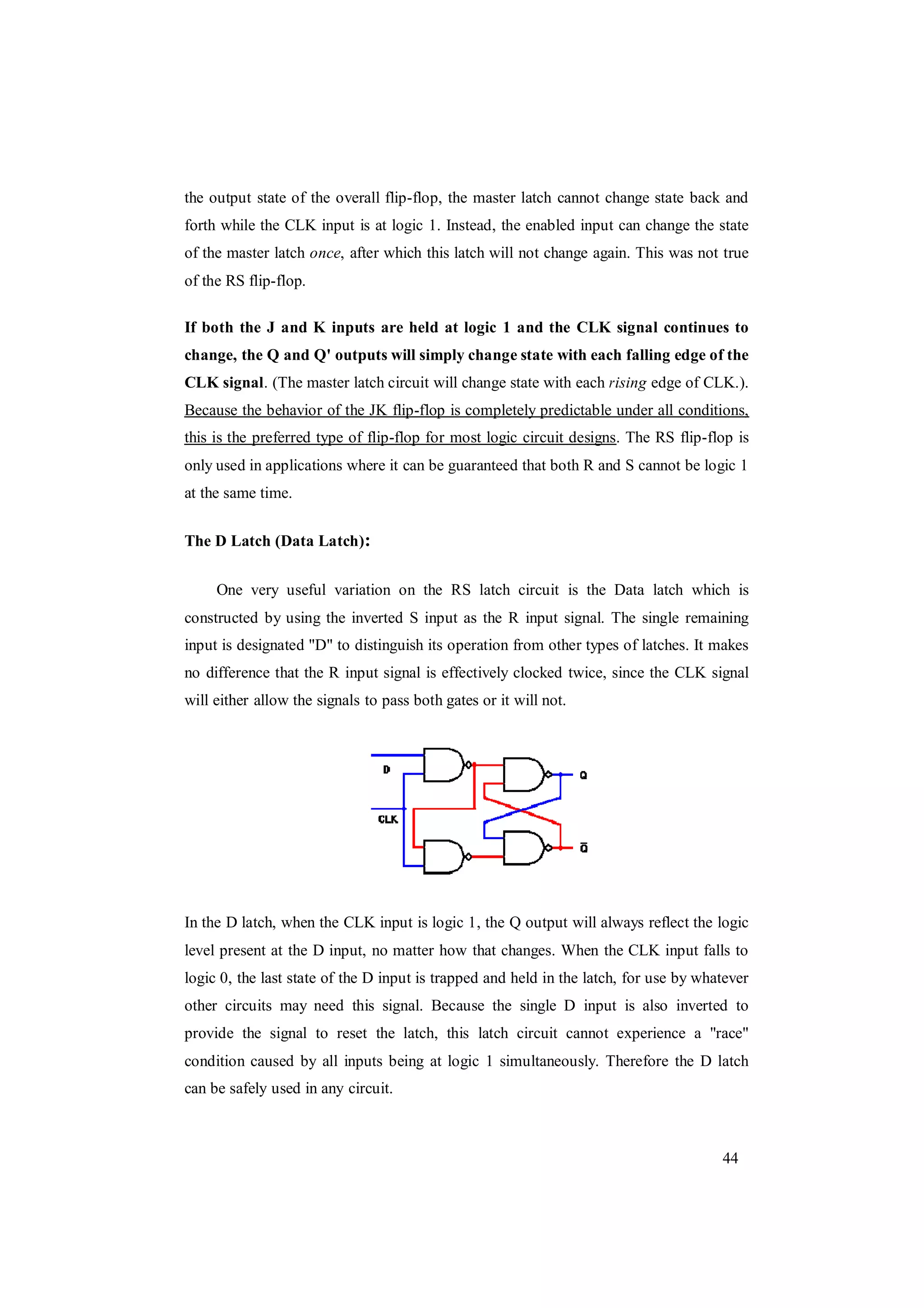 44
the output state of the overall flip-flop, the master latch cannot change state back and
forth while the CLK input is at logic 1. Instead, the enabled input can change the state
of the master latch once, after which this latch will not change again. This was not true
of the RS flip-flop.
If both the J and K inputs are held at logic 1 and the CLK signal continues to
change, the Q and Q' outputs will simply change state with each falling edge of the
CLK signal. (The master latch circuit will change state with each rising edge of CLK.).
Because the behavior of the JK flip-flop is completely predictable under all conditions,
this is the preferred type of flip-flop for most logic circuit designs. The RS flip-flop is
only used in applications where it can be guaranteed that both R and S cannot be logic 1
at the same time.
The D Latch (Data Latch):
One very useful variation on the RS latch circuit is the Data latch which is
constructed by using the inverted S input as the R input signal. The single remaining
input is designated "D" to distinguish its operation from other types of latches. It makes
no difference that the R input signal is effectively clocked twice, since the CLK signal
will either allow the signals to pass both gates or it will not.
In the D latch, when the CLK input is logic 1, the Q output will always reflect the logic
level present at the D input, no matter how that changes. When the CLK input falls to
logic 0, the last state of the D input is trapped and held in the latch, for use by whatever
other circuits may need this signal. Because the single D input is also inverted to
provide the signal to reset the latch, this latch circuit cannot experience a "race"
condition caused by all inputs being at logic 1 simultaneously. Therefore the D latch
can be safely used in any circuit.
 