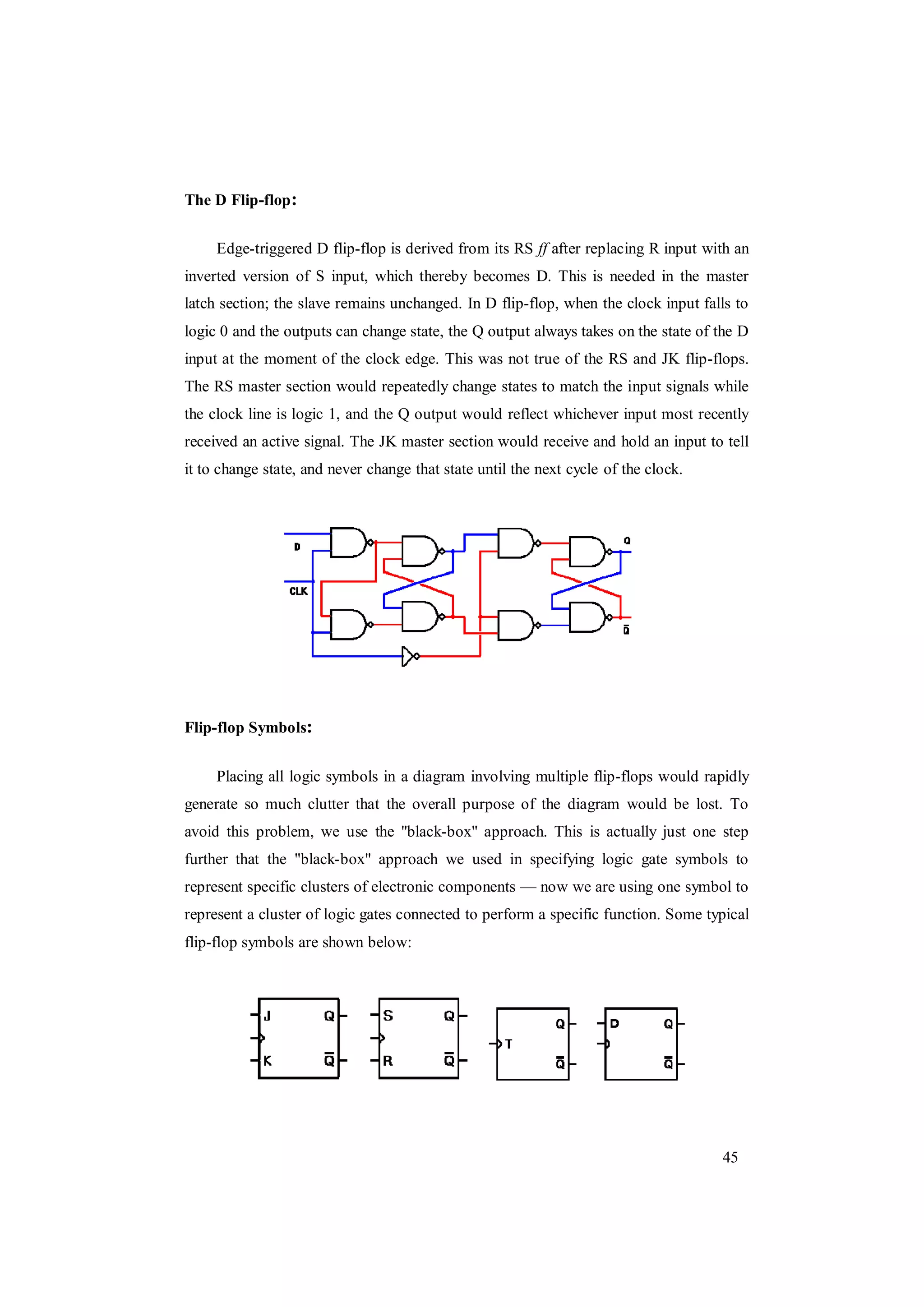 45
The D Flip-flop:
Edge-triggered D flip-flop is derived from its RS ff after replacing R input with an
inverted version of S input, which thereby becomes D. This is needed in the master
latch section; the slave remains unchanged. In D flip-flop, when the clock input falls to
logic 0 and the outputs can change state, the Q output always takes on the state of the D
input at the moment of the clock edge. This was not true of the RS and JK flip-flops.
The RS master section would repeatedly change states to match the input signals while
the clock line is logic 1, and the Q output would reflect whichever input most recently
received an active signal. The JK master section would receive and hold an input to tell
it to change state, and never change that state until the next cycle of the clock.
Flip-flop Symbols:
Placing all logic symbols in a diagram involving multiple flip-flops would rapidly
generate so much clutter that the overall purpose of the diagram would be lost. To
avoid this problem, we use the "black-box" approach. This is actually just one step
further that the "black-box" approach we used in specifying logic gate symbols to
represent specific clusters of electronic components — now we are using one symbol to
represent a cluster of logic gates connected to perform a specific function. Some typical
flip-flop symbols are shown below:
 