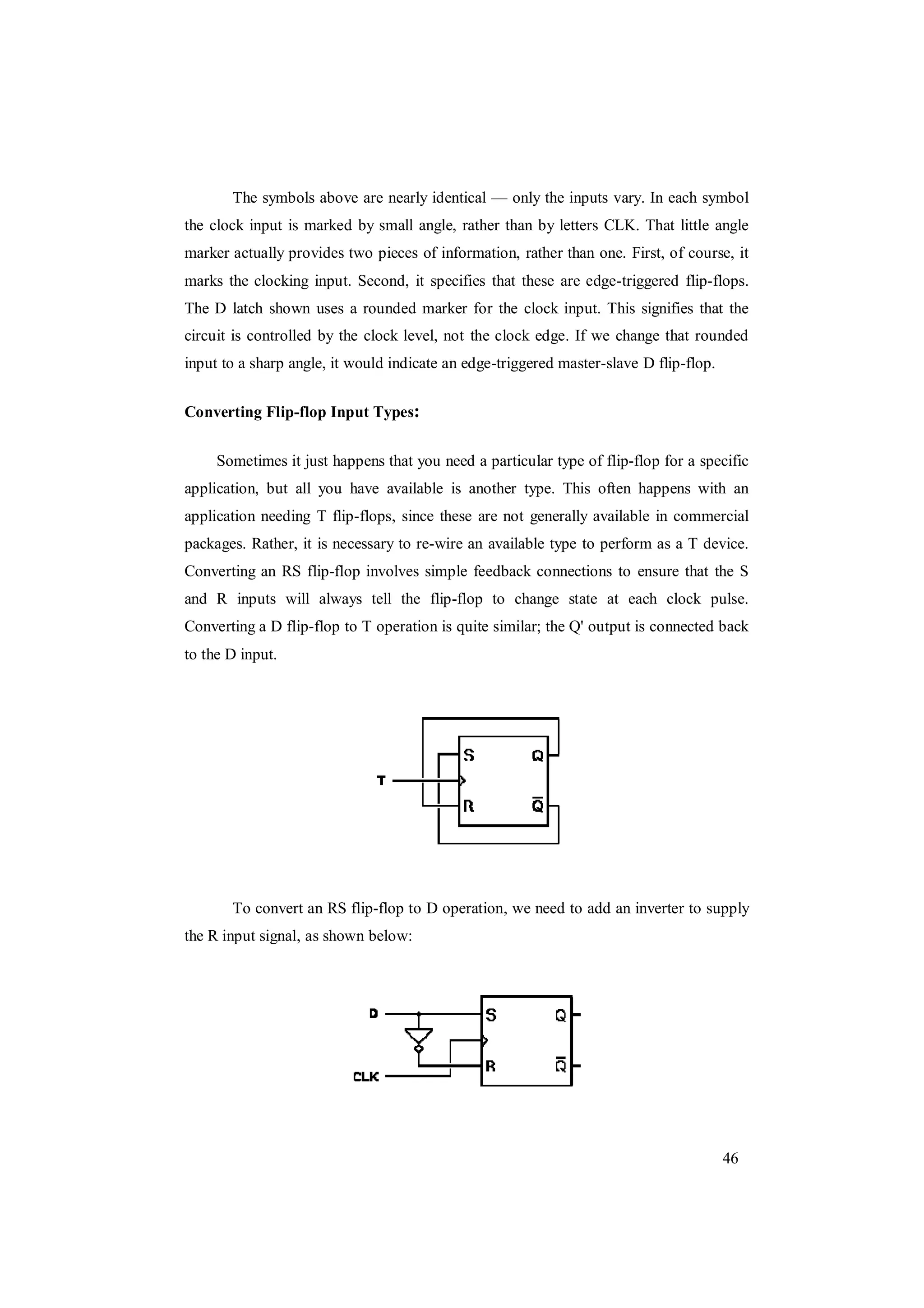 46
The symbols above are nearly identical — only the inputs vary. In each symbol
the clock input is marked by small angle, rather than by letters CLK. That little angle
marker actually provides two pieces of information, rather than one. First, of course, it
marks the clocking input. Second, it specifies that these are edge-triggered flip-flops.
The D latch shown uses a rounded marker for the clock input. This signifies that the
circuit is controlled by the clock level, not the clock edge. If we change that rounded
input to a sharp angle, it would indicate an edge-triggered master-slave D flip-flop.
Converting Flip-flop Input Types:
Sometimes it just happens that you need a particular type of flip-flop for a specific
application, but all you have available is another type. This often happens with an
application needing T flip-flops, since these are not generally available in commercial
packages. Rather, it is necessary to re-wire an available type to perform as a T device.
Converting an RS flip-flop involves simple feedback connections to ensure that the S
and R inputs will always tell the flip-flop to change state at each clock pulse.
Converting a D flip-flop to T operation is quite similar; the Q' output is connected back
to the D input.
To convert an RS flip-flop to D operation, we need to add an inverter to supply
the R input signal, as shown below:
 